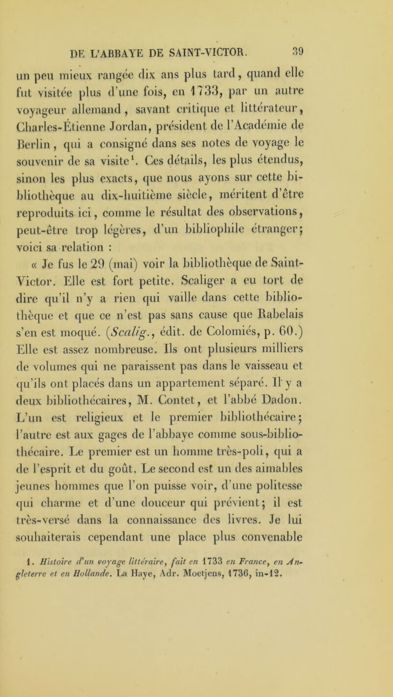 un peu mieux rangée dix ans plus tard, quand elle fut visitée plus d’une fois, en 1733, par un autre voyageur allemand, savant critique et littérateur, Charles-Étienne Jordan, président de l’Académie de Berlin, qui a consigné dans ses notes de voyage le souvenir de sa visiteCes détails, les plus étendus, sinon les plus exacts, que nous ayons sur cette bi- bliothèque au dix-huitième siècle, méritent d’être reproduits ici, comme le résultat des observations, peut-être trop légères, d’un bibliophile étranger; voici sa relation : c( Je fus le 29 (mai) voir la bibliothèque de Saint- Victor. Elle est fort petite. Scaligcr a eu tort de dire qu’il n’y a rien qui vadle dans cette biblio- thèque et que ce n’est pas sans cause que Rabelais s’en est moqué. {Scalig., édit, de Colomiés, p. 60.) Elle est assez nombreuse. Ils ont plusieurs milliers de volumes qui ne paraissent pas dans le vaisseau et ((u’ils ont placés dans un appartement séparé. Il'y a deux bibliothécaires, M. Contet, et l’abbé Dadon. L’un est religieux et le premier bibliothécaire ; l’autre est aux gages de l’abbaye comme sous-biblio- tbécaire. Le premier est un homme très-poli, qui a de l’esprit et du goût. Le second est un des aimables jeunes hommes que l’on puisse voir, d’une politesse (|ui charme et d’une douceur qui prévient; il est très-versé dans la connaissance des livres. Je lui souhaiterais cependant une place plus convenable 1. Histoire d'un voyage littéraire, fait en 1733 eti France, en An- gleterre et en Hollande. La Haye, Aclr. Moetjens, 1736, in-12.