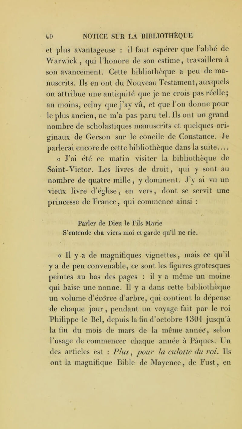 et plus avantageuse : il faut espérer que l’abbé de Warwick, qui l’Iionore de son estime, travaillera à son avancement. Cette bibliothèque a peu de ma- nuscrits. Ils en ont du Nouveau Testament, auxquels on attribue une antiquité que je ne crois pas réelle; au moins, celuy que j’ay vu, et que l’on donne pour le plus ancien, ne m’a pas paru tel. Ils ont un grand nombre de scholastiques manuscrits et quelques ori- ginaux de Gerson sur le concile de Constance. Je parlerai encore de cette bibliothèque dans la suite— « J’ai été ce matin visiter la bibliothèque de Saint-Victor. Les livres de droit, qui y sont au nombre de quatre mille, y dominent. J’y ai vu un vieux livre d’église, en vers, dont se servit une princesse de France, qui commence ainsi : Parler de Dieu le Fils Marie S’entende cha viers moi et garde qu’il ne rie. « Il y a de magnifiques vignettes, mais ce qu’il y a de peu convenable, ce sont les figures grotesques peintes au bas des pages : il y a même un moine qui baise une nonne. Il y a dans cette bibliothèque un volume d’écdrce d’arbre, qui contient la dépense de chaque jour, pendant un voyage fait par le roi Philippe le Hel, depuis la fin d’octobre 1301 jusqu’à la fin du mois de mars de la même année, selon l’usage de commencer chaque année à IMques. ün des articles est : Plus^ pour la culotte du roi. Ils ont la magnifique Bible de Mayence, de Fust, en