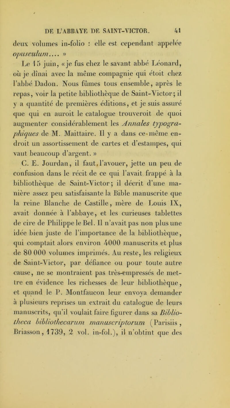 deux volumes in-folio : elle est cependant appelée opascalum.... « Le 15 juin, «je fus chez le savant abbé Léonard, où je dînai avec la même compagnie qui étoit chez l’abbcDadon. Nous fûmes tous ensemble, après le repas, voir la petite bibliothèque de Saint-Victor ; il y a quantité de premières éditions, et je suis assuré que qui en auroit le catalogue trouveroit de quoi augmenter considérablement les Annales typogra- phiques de M. Maittaire. Il y a dans ce •même en- droit un assortissement de cartes et d’estanq^es, qui vaut beaucoup d’argent. » G. E. Jourdan, il faut,l’avouer, jette un peu de confusion dans le récit de ce qui l’avait frappé à la bibliothèque de Saint-Victor; il décrit d’une ma- nière assez peu satisfaisante la Bible manuscrite que la reine Blanche de Castille, mère de Tjouis IX, avait donnée à l’abbaye, et les curieuses tablettes de cire de Philippe le Bel. Il n’avait pas non plus une idée bien juste de l’importance de la bibliothèque, qui comptait alors environ 4000 manuscrits et plus de 80 000 volumes imprimés. Au reste, les religieux de Saint-Victor, par défiance ou pour toute autre cause, ne se montraient pas très-empressés de met- ti’e en évidence les richesses de leur bibliothèque, et quand le P. Montfaucon leiu’ envoya demander à ])lusieurs reprises un extrait du catalogue de leurs manuscrits, qu’il voulait faire figurer dans sa Bihlio- theca bihliotlkecariun rnanuscriptoriini (Parisiis , Briasson, 1739, 2 vol. in-fol.), il n’obtint que des