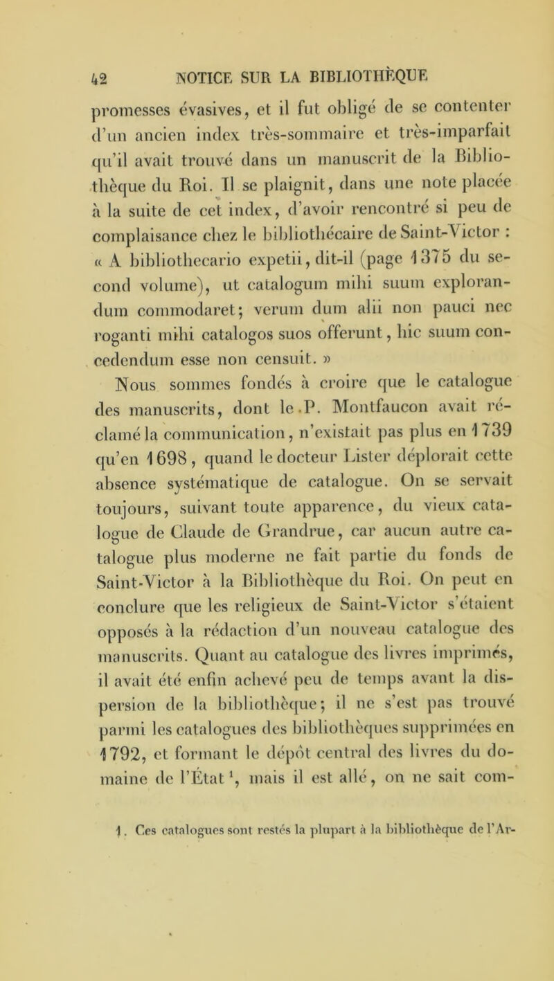 promesses évasives, et il fut obligé de se contenter d’un ancien index très-sommaire et très-imparfait cpi’il avait trouvé dans un manuscrit de la Biblio- .tliècjLie du Roi. Il se plaignit, dans une note placée à la suite de cet index, d’avoir rencontré si peu de complaisance chez le bibliothécaire de Saint-Victor : « A bibliotliecario expctii, dit-il (page 1375 du se- cond volume), ut catalogum inilii suum exploran- duin commodaret*, veruin dum alii non pauci nec roganti milii catalogos suos offerunt, hic suum con- cedendum esse non censuit. » Nous sommes fondés à croire que le catalogue des manuscrits, dont le.P. Montfaucon avait l’c- claméla communication, n’existait pas plus en 1739 qu’en 1698, quand le docteur Lister déplorait cette absence systématique de catalogue. On se servait toujours, suivant toute appai’ence, du vieux cata- logue de Claude de Grandrue, car aucun autre ca- talogue plus moderne ne fait partie du fonds de Saint’Victor à la Bibliothèque du Roi. On peut en conclure que les religieux de Saint-Victor s’étaient opposes à la rédaction d’un nouveau catalogue des manuscrits. Quant au catalogue des livres imprimés, il avait été enfin achevé peu de temps avant la dis- persion de la bibliothèque; il ne s’est pas trouvé parmi les catalogues des bibliothèques siqipriinées en 1792, et formant le dépôt central des livres du do- maine de l’Étatmais il est allé, on ne sait com- i. Des catalogues sont restés la plupart à la bibliothèque de l’Ar-