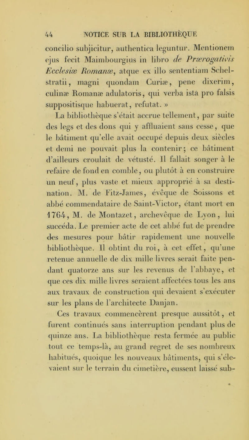 concilio subjicitur, autlieiitica leguntur. Mentionein e'jLis fecit Mainibourgius in lil)ro de Prærogatn'is Ecclesiæ Rornanæ^ at([ue ex illo sententiain Scbel- stratii, magni quoiidain Curiæ, pene dixeriin, culinæ Romanæ adulatoris, qui verba ista pro falsis suppositisquc liabuerat, réfutât. » La bibliothèque s’était accrue tellement, par suite des legs et des dons qui y affluaient sans cesse, que le batiment qu’elle avait occupé depuis deux siècles et demi ne pouvait plus la contenir ; ce bâtiment d’ailleurs croulait de vétusté. Il hdlait songer à le refaire de fond en comble, ou plutôt à en construire un neuf, plus vaste et mieux approprié à sa desti- nation. M. de Fitz-James, évêque de Soissons et abbé eommendataire de Saint-Victor, étant mort en 1764, M. de Montazet, archevêque de Lyon, lui succéda. Le premier acte de cet abbé fut de prendre d-es mesures pour bâtir rapidement une nouvelle bibliothèque. Il obtint du roi, à cet effet, qu’une retenue annuelle de dix mille livres serait faite pen- dant quatorze ans sur les revenus de l’abbaye, et que ces dix mille livres seraient affectées tous les ans aux travaux de construction qui devaient s’exécuter sur les plans de l’architecte Danjan. Ces travaux commencèrent presque aussitôt, et furent continués sans interruption pendant plus de quinze ans. T^a bibliothèque resta fermée au public tout ce temps-là, au grand regret de ses nombreux habitués, quoique les nouveaux bâtiments, qui s’éle- vaient sur le terrain du cimetièi’e, eussent laissé sub-