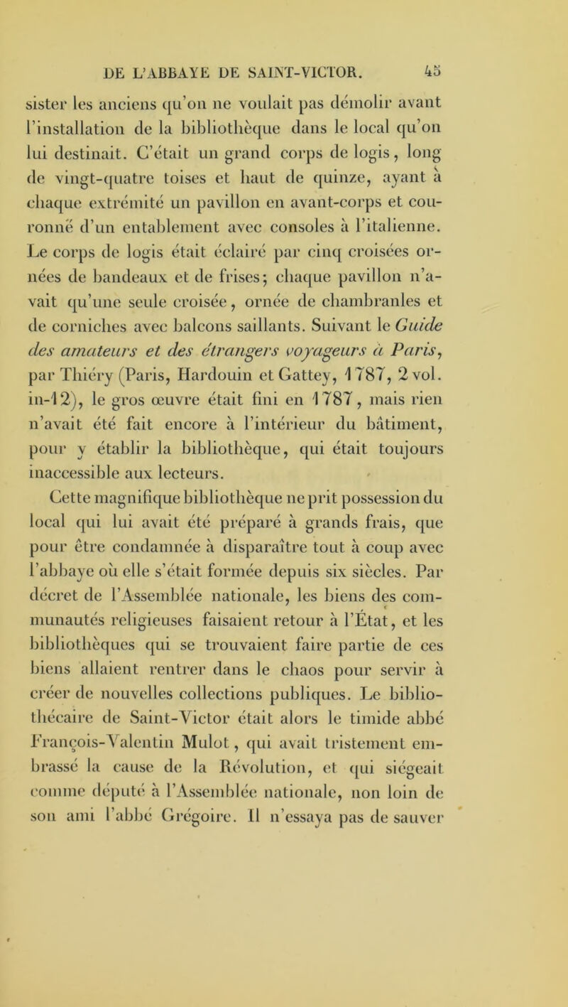 sister les anciens qu’on ne voulait pas démolir avant l’installation de la bibliothèque dans le local qu’on lui destinait. C’était un grand corps de logis, long de vingt-([uatre toises et haut de quinze, ayant a chaque extrémité un pavillon en avant-corps et cou- ronné d’un entablement avec consoles à ritalienne. Le corps de logis était éclairé par cinq croisées or- nées de bandeaux et de frises; chaque pavillon n’a- vait qu’une seule croisée, ornée de chambranles et de corniches avec balcons saillants. Suivant le Guide des amateurs et des étrangers voyageurs à Paris, par Tliiéry (Paris, Hardouin etGattey, 1787, 2 vol. in-12), le gros œuvre était fini en 1787, mais rien n’avait été fait encore à l’intérieur du bâtiment, pour y établir la bibliothèque, qui était toujours inaccessible aux lecteurs. Cette magnifique bibliothèque ne prit possession du local qui lui avait été préparé à grands frais, que pour être condamnée à disparaître tout à coup avec l’abbaye où elle s’était formée depuis six siècles. Par décret de l’Assemblée nationale, les biens des com- munautés religieuses faisaient retour à l’Etat, et les bibliothèques qui se trouvaient faire partie de ces biens allaient rentrer dans le chaos pour servir à créer de nouvelles collections publiques. Le biblio- thécaire de Saint-Victor était alors le timide abbé Erançois-Yalentin Mulot, (|ui avait Iristement em- brassé la cause de la dévolution, et (pu siégeait comme député à l’Assemblée nationale, non loin de son ami l’abbé Grégoire. Il n’essaya pas de sauver