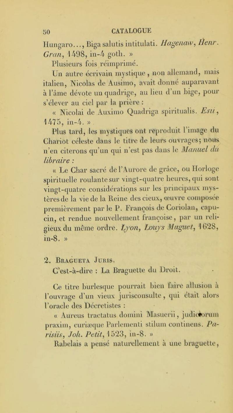 Hungaro..., Biga salutis iiititulati. Hagenaw^ Heni\ Gran, 1498, in-4 gotli. » riusieurs fois réimprimé. Un autre écrivain mystique , non allemancl, mais italien, Nicolas de Ausimo, avait donne auparavant à l’aine dévote un quadi’ige, au lieu d’un bige, pour s’élever au ciel par la prière : « Nicolai de Auxinio Quadriga spiritualis. Esii, 1475, in-4. » Plus tard, les mystiques ont reproduit l’image du Chariot céleste dans le titre de leurs ouvrages; nous n’en citerons qu’un qui n’est pas dans le Manuel du Libraire : (( Le Char sacré de l’Aurore de grâce, ou Horloge spirituelle roulante sur vingt-quatre heures, qui sont vingt-quatre considérations sur les principaux mys- tères de la vie de la Reine des cieux, oeuvre composée premièrement parle P. François de Coriolan, capu- cin, et rendue nouvellement françoise, par un reli- gieux du même ordre. Lyon, Louys Muguet, 1628, in-8. » 2. Bragueta Juris. C’est-à-dire : La Braguette du Droit. Ce titre burlesque pourrait bien faire allusion à l’ouvrage d’un vieux jurisconsulte, qui était alors l’oracle des Décretistes : (( Aureus tracta tus domini Masuerii, judiciorum praxim, curiæque Parlcmenli stilum continens. Pa- risiis, J oh. Petit, 1523, in-8. » Rabelais a pensé naturellement à une braguette.
