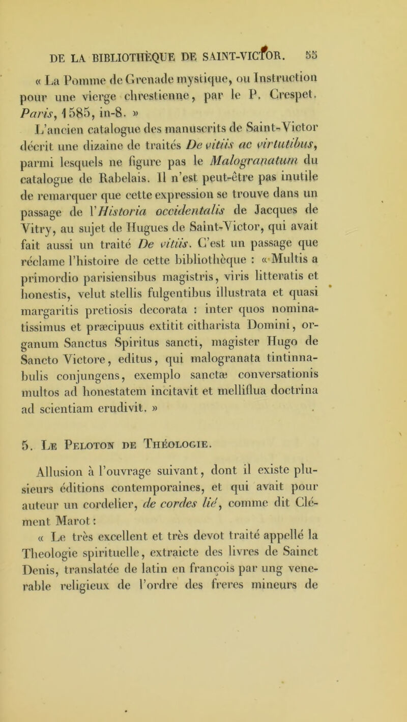 « La Pomme de Grenade mystique, ou Instruction pour une vierge chrestienne, par le P. Crespet. Paris^ 1585, in-8. « L’ancien catalogue des manuscrits de Saint-Victor décrit une dizaine de traités Devitiis ac vivlutihus^ parmi lesquels ne figure pas le Malogranatuiii du catalogue de Rabelais. 11 n’est peut-etre pas inutile de remarquer que cette expression se trouve dans un passage de VHistorui occideiitcdis de Jacques de Vitry, au sujet de Hugues de Saint-Victor, qui avait fait aussi un traité De vitus. C’est un passage que réclame l’histoire de cette bibliothèque : cc’Multis a primordio parisiensibus magistris, viris litteratis et honestis, velut stellis fulgentibus illustrata et quasi margaritis pretiosis decorata ; inter quos nomina- tissimus et præcipuus extitit citharista Domini, or- ganum Sanctus Spiritus sancti, magister Hugo de Sancto Victore, editus, qui malogranata tintinna- bulis conjungens, exemplo sanctæ conversationis multos ad honestatem incitavit et mellillua doctrina ad scientiam erudivit. » 5. Le Peloton de Théologie. Allusion à l’ouvrage suivant, dont il existe plu- sieurs éditions contemporaines, et qui avait pour auteur un cordelier, de cordes lie ^ comme dit Clé- ment Marot : « Le très excellent et très dévot traité appelle la Théologie spirituelle, extraicte des livres de Sainct Denis, translatée de latin en françois par ung véné- rable religieux de l’ordre des freres mineurs de
