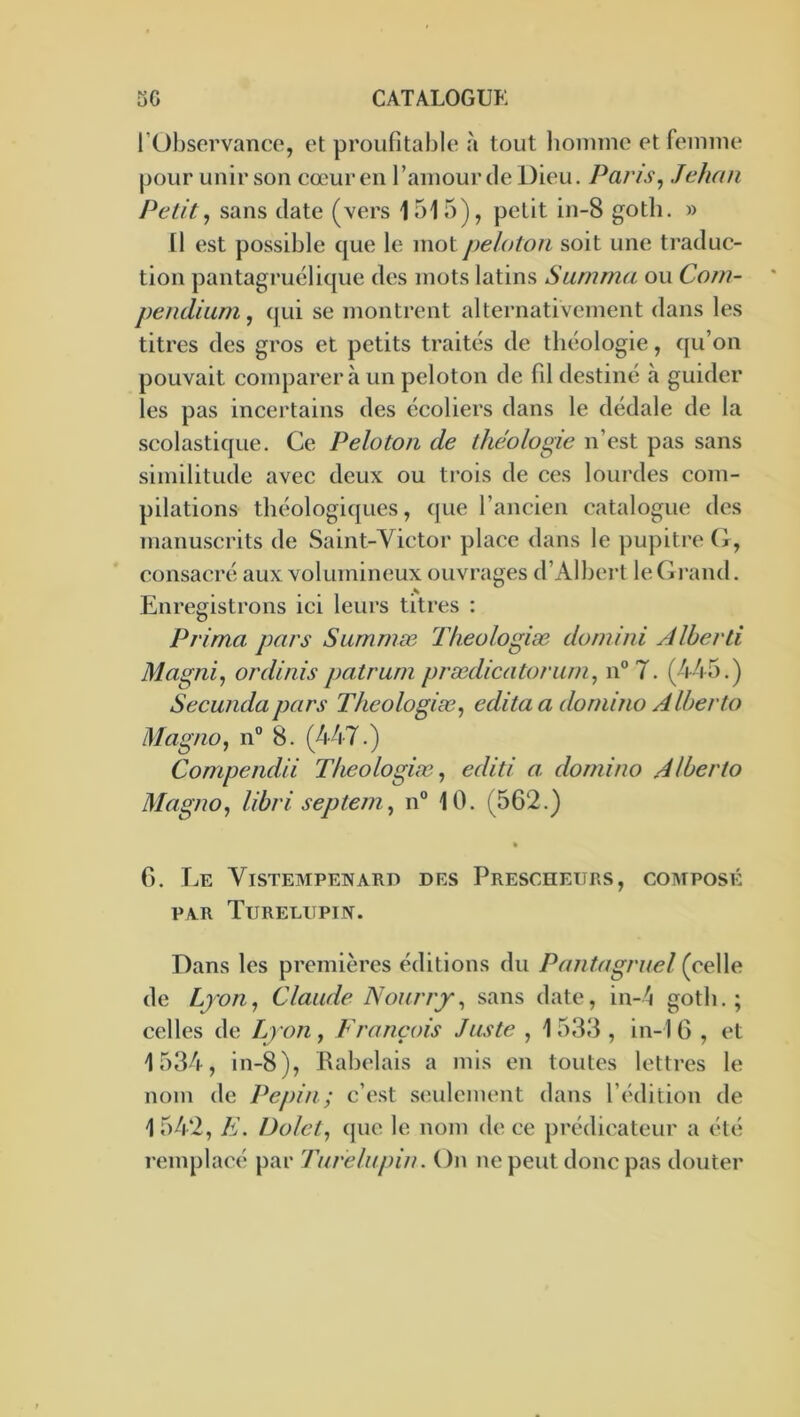 l’Observance, et proufitable à tout lioinine et femme pour unir son cœur en l’amour de Dieu. Pans, Jehan Petit, sans date (vers 1515), petit in-8 goth. » 11 est possible que le mot peloton soit une traduc- tion pantagruélique des mots latins Sanima ou Com- pendium , qui se montrent alternativement dans les titres des gros et petits traités de théologie, qu’on pouvait comparera un peloton de fil destiné à guider les pas incertains des écoliers dans le dédale de la scolastique. Ce Peloton de théologie n’est pas sans similitude avec deux ou trois de ces lourdes com- pilations théologiques, que l’ancien catalogue des manuscrits de Saint-Victor place dans le pupitre G, consacré aux volumineux ouvrages d’Albert leGi*and. Enregistrons ici leurs titres : Prima pars Summæ Theologiæ doniini Alberli Magni, ordinis patrum prædicatoriim, n° 7. (445.) Secundapars Theologiæ, édita a domino Alberto Magno, n° 8. (447.) Compendii Theologiæ, editi a. domino Alberto Magno, libri septem, n® 10. (562.) % G. Le Vistempenard des Prescheurs, composé PAR TuRELUPIJV. Dans les premières éditions du Pantagruel (celle de Lyon, Claude Nourry, sans date, in-4 goth.; celles de Lyon, François Juste , 1 533 , in-1 G , et 1534, in-8), Rabelais a mis en toutes lettres le nom de Pépin; c’est sendement dans l’édition de 1542, E. Dolct, que le nom de ce prédicateur a été remplacé par Turelupin. On ne peut donc pas douter