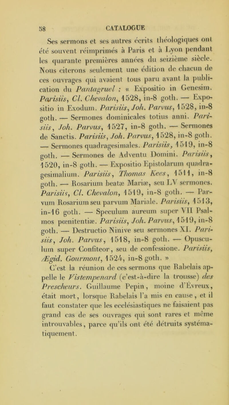 Ses sermons et ses autres écrits llieologiques oui élé souvent réimprimés à Paris et à Ijyon pendant les (juarante premières années du seizième siecle. INous citerons seulement une édition de chacun de ces ouvrages qui avaient tous paru avant la publi- cation du Pantagruel : « Expositio in Genesim. Paris iis, CL Chemlon, 1528, in-8 gotli. — Expo- sitio in Exodum. Parisiis, J oh, Paivus, 1528, in-8 goth. — Sermones dominicales totius anni. Pari siis, Joh. Parms, 1527, in-8 goth. — Sermones de Sanctis. Parisiis, Joh. Parvus, 1528, in-8 goth. — Sermones quadragesimales. Parisiis, 1519, in-8 goth. — Sermones de Adventu Domini. Pansus, 1520, in-8 goth. — Expositio Epistolarum quadra- gesimalium. Pansus, Thomas Kees, 1511, in-8 goth. — Rosarium heatæ Mariæ, seu IjY sermones. Parisiis', Cl. Chevalon, 1519, in-8 goth. — Par- vum Rosarium seu parvum Mariale. Pansus, 1513, in-16 goth. — Spéculum aureum super \TI Psal- mos pœnitentiæ. Pansus, Joh. Parsons, 1519, in-8 goth. — Destructio Ninive seu sermones XI. Pan- siis, Joh. Parms, 1518, in-8 goth. — Opuscu- lum super Confiteor, seu de confessione. Pansus, Ægid. Goiirmont, 1524, in-8 goth. » C’est la réunion de ces sermons que Rabelais ap- pelle le Vistempenard (c’est-à-dire la trousse) des Preschears. Guillaume Pépin, moine d’Évi’eux, était mort, lorsque Rabelais l’a mis en cause, et il faut constater que les ecclésiastiques ne faisaient pas grand cas de ses ouvrages qui sont rares et meme introuval)lcs, parce qu’ils ont été détruits systéma- tiquement.