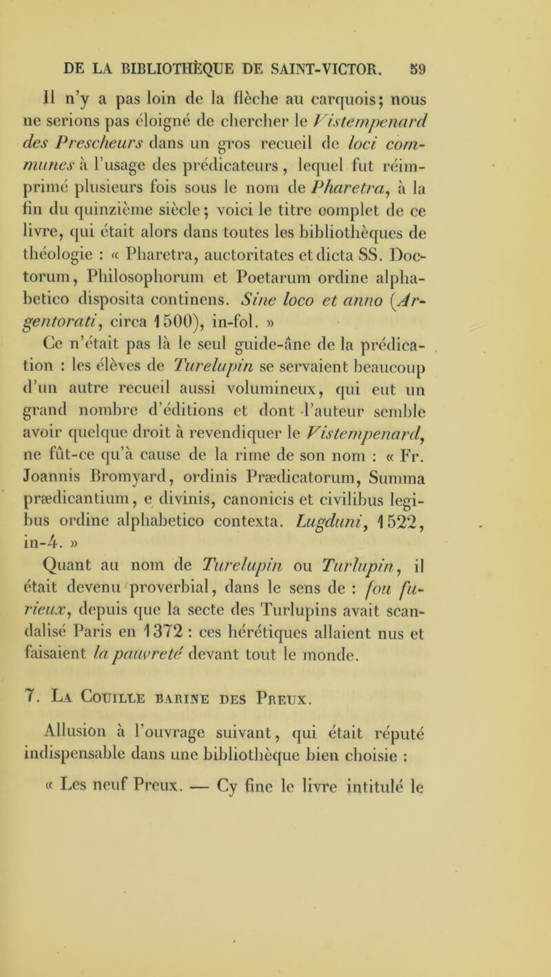 11 n’y a pas loin de la flèche au carquois; nous ne serions pas éloigné de chercher le Visternpenard des Presc/ieurs dans un gros recueil de loci com- munes à Tusage des prédicateurs , lequel fut réim- primé plusieurs fois sous le nom de Pharetra, à la fin du quinzième siècle ; voici le titre complet de ce livre, qui était alors dans toutes les bibliothèques de théologie : « Pharetra, auctoritates et dicta SS. Doc- torum, Philosophorum et Poetarum ordine alpha- betico disposita continens. Sine loco et anno {Ar- gentorati, circa 1500), in-fol. w Ce n’était pas là le seul guide-àne de la prédica- tion : les élèves de Turelupin se servaient beaucoup d’un autre recueil aussi volumineux, qui eut un grand nombre d’éditions et dont l’auteur semble avoir cpielque droit à revendiquer le Visternpenard^ ne fût-ce qu’à cause de la rime de son nom : « Fr, Joannis Bromyard, ordinis Prœdicatorum, Summa prædicantium, e divinis, canonicis et civilibus legi- bus ordine alpbabetico contexta. Lugduni, 1522, in-4. » Quant au nom de Turelupin ou Turlupin, il était devenu'proverbial, dans le sens de : fou fu- rieux^ depuis que la secte des Turlupins avait scan- dalisé Paris en 1372 : ces hérétiques allaient nus et faisaient la pauvreté devant tout le monde. 7. La Couille barine des Preux. Allusion à l’ouvrage suivant, qui était réputé indispensable dans une bibliothèque bien choisie : « Les neuf Preux. — Cy fine le livre intitulé le