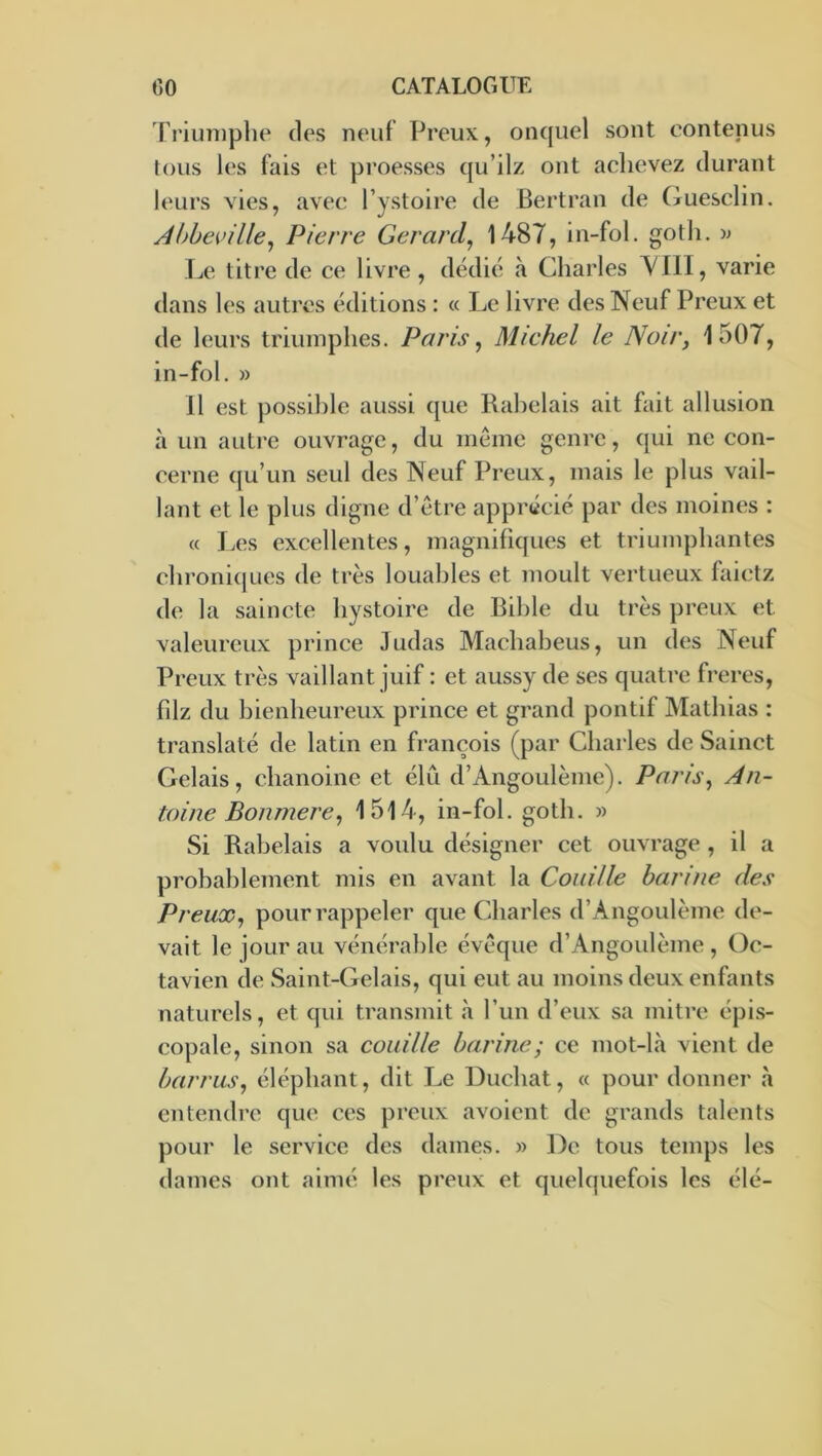 Triuniplie des neuf Preux, onquel sont contenus fous les fais et proesses cju’ilz ont aclievez durant leurs vies, avec l’ystoire de Bertran de (Tuesclin. Àl)be^>üle^ Pierre Gérard^ 1487, in-fol. gotli. '» JjC titre de ce livre, dédie à Charles 4^111, varie dans les autres éditions : « Le livre des Neuf Preux et de leurs triuinphes. Paris, Michel le Noir, 1507, in-fol. » 11 est possible aussi que Rabelais ait fait allusion à un autre ouvrage, du même genre, qui ne con- cerne qu’un seul des Neuf Preux, mais le plus vail- lant et le plus digne d’être apprécié par des moines : « Les excellentes, magnifiques et triumpbantes cbroni(jues de très louables et moult vertueux faietz de la saincte bystoire de Bible du très preux et valeureux prince Judas Macbabeus, un des Neuf Preux très vaillant juif : et aussy de ses quati’c freres, fdz du bienheureux prince et grand pontif Mathias : translaté de latin en françois (par Charles de Sainct Gelais, chanoine et élu d’Angoulème). Paris, An- toine Bonmere, I5l4, in-fol. gotb. » Si Rabelais a voulu désigner cet ouvrage , il a probablement mis en avant la Coiiille harine des Preux, pour rappeler que Charles d’Angoulème de- vait le jour au vénérable évêque d’Angoulème , Oc- tavieil de Saint-Gelais, qui eut au moins deux enfants naturels, et qui transmit h l’un d’eux sa mitre épis- copale, sinon sa couille harine ; ce mot-là vient de barras, éléphant, dit Le Duebat, « pour donner à entendre que ces preux avoient de grands talents pour le service des dames. » De tous temps les dames ont aimé les preux et quelquefois les élé-