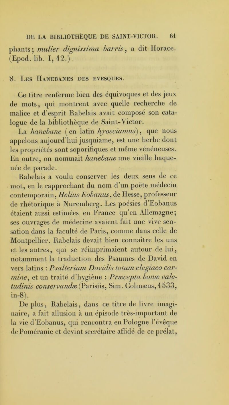 pliants; mulier dignissima harris^ a dit Horace. (Epod. lib. I, 12.). 8. Les Hanebanes des evesqlies. Ce titre renferme bien des équivoques et des jeux de mots, qui montrent avec quelle recherche de malice et d’esprit Rabelais avait compo.sé son cata- logue de la hibliothèque de Saint-Victor. La hanehaiie ( en latin hjosciamiis^), que nous appelons aujourd’hui jusquiame, est une herbe dont les propriétés sont soporifiques et même vénéneuses. En outre, on nommait haiiehane une vieille haque- née de parade. Rabelais a voulu conserver les deux sens de ce mot, en le rapprochant du nom d’un poète médecin contemporain, Helius EobatiiLs\ de Hesse, professeur de rhétorique à Nuremberg. Les poésies d’Eobanus étaient aussi estimées en France qu’en Allemagne; ses ouvrages de médecine avaient fait une vive sen- sation dans la faculté de Paris, comme dans celle de Montpellier. Rabelais devait bien connaître les uns et les autres, qui se réimprimaient autour de lui, notamment la traduction des Psaumes de David en vers latins : Psalterium Davidis totum elegiaco car- miné, et un traité d’hygiène : Præcepta bonæ vale- tudinis conseivandæ (Parisiis, Sim. Colinæus, 1533, in-8). De plus, Rabelais, dans ce titre de livre imagi- naire, a fait allusion à un épisode très-important de la vie d’Eobanus, qui rcnconti’a en Pologne l’évêque de Poméranie et devint secrétaire affidé de ce prélat,