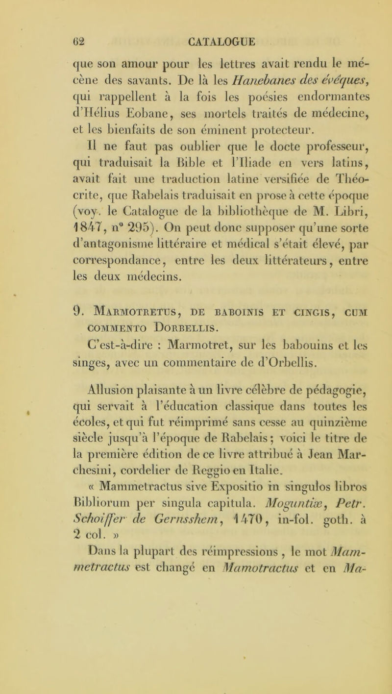 que son amour pour les lettres avait rendu le mé- cène des savants. De là les Hanehanes des évéques, qui rappellent à la fois les poésies endormantes d’Tlélius Eobane, ses mortels traités de médecine, et les bienfaits de son éminent protecteur. 11 ne faut pas oublier que le docte professeur, qui traduisait la Bible et l’Iliade en vers latins, avait fait une traduction latine versifiée de Tliéo- crite, que Rabelais traduisait en prose à cette époque (voy. le Catalogue de la bibliothèque de M. Libri, 184T, n“ 295). On peut donc supposer qu’une sorte d’antagonisme littéraire et médical s’était élevé, par correspondance, entre les deux littérateurs, entre les deux médecins. 9. Marmotretus, de baboinis et cingis, cum COMMENTO DoRBELLIS. C’est-à-dire : Marmotret, sur les babouins et les singes, avec un commentaire de d’Orbellis. Allusion plaisante à un livre célèbre de pédagogie, qui servait à l’éducation classique dans toutes les écoles, et qui fut réimprimé sans cesse au quinzième siècle jusqu’à l’époque de Rabelais; voici le titre de la première édition de ce livre attribué à Jean Mar- chesini, cordelier de Reggioen Italie. « Mammetractus sive Expositio in singulos libres Bibliorum per singula capitula. Moguntiæ^ Petr. Schoifl'ev de Gernsshem^ 1470, in-fol. goth. à 2 col. » Dans la plupart des réimpressions , le mot Mam- metractus est change en Mamotractiis et en Ma-
