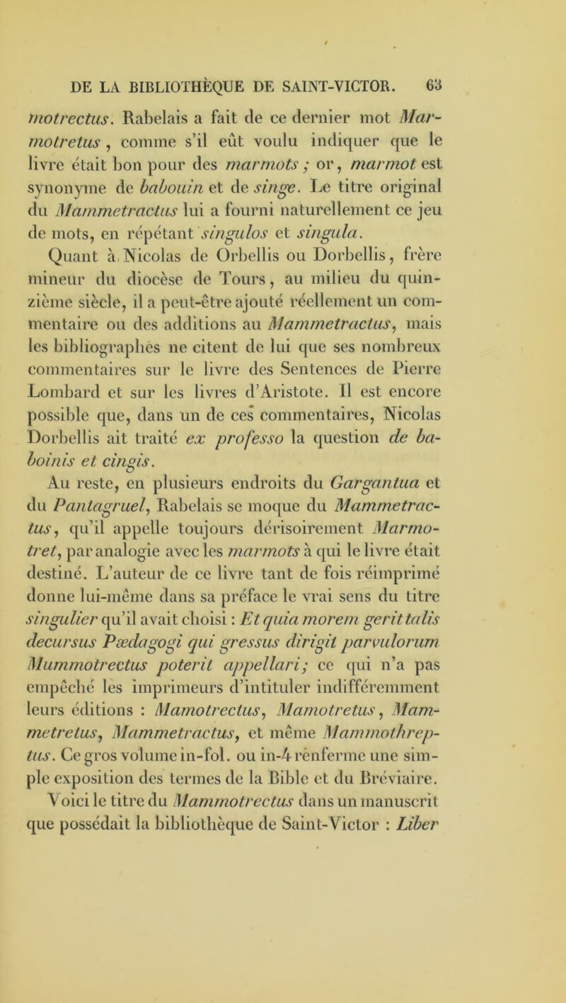 inotrectus. Rabelais a fait de ce dernier mot Mar- motretus , comme s’il eût voulu indiquer que le livre était bon pour des marmots ; or, marmot nsi synonyme de babouin et de singe. Le titre original du Mammetractas lui a fourni naturellement ce jeu de mots, en répétant et singula. Quant à. Nicolas de Orbellis ou Dorbellis, frère mineur du diocèse de Tours, au milieu du quin- zième siècle, il a peut-être ajouté réellement un com- mentaire ou des additions au Mammetractas, mais les bibliographes ne citent de lui que ses nombreux commentaires sur le livre des Sentences de Pierre Lombard et sur les livres d’Aristote. 11 est encore possible que, dans un de ces commentaires, Nicolas Dorbellis ait traité e.x pî'ofesso la question de ba- boinis et cingis. Au reste, en plusieurs endroits du Gargantua et du Pantagruel, Rabelais se mocjue du Mammetrac- tus, qu’il appelle toujours dérisoirement Marrno- tret, par analogie avec les marmots à qui le livre était destiné. L’auteur de ce livre tant de fois réimprimé donne lui-même dans sa préface le vrai sens du titre singulier qu’il avait choisi : FAquia morem gerittalis decursus Pædagogi qui gressus dirigit parmlorum Mummotrectus poterit appellari; ce (]ui n’a pas empêché lès imprimeurs d’intituler indifféremment leurs éditions : Mamotrectus, Mamotretus, Mam- metretus, Mammetractas, et même Mammothrep- tus. Ce gros volume in-fol. ou in-4rènferme une sim- ple exposition des termes de la Bible et du Bréviaire. A oici le titre du Mammotrectus dans un manuscrit que possédait la bibliothèque de Saint-Victor : Liber