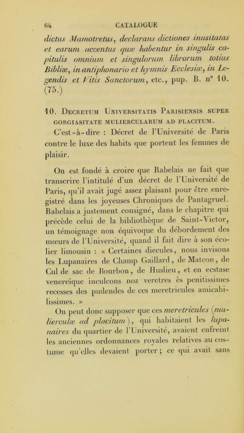 dictas Maniotvetus^ declarans dictiories inasitatas et car uni accentus quæ habentur in. si/igulis ca- pitulis omnium et singulorum librovum totius Bibliæ^ in antiphonario et iijmnis Ecclesiæ^ m Le- gendis et Vitis Sanctorum, etc., pup. B. n“ 10. (75.) 10. Decretum üniversitatis Parisiensis super GORGIASITATE MULIERCULARUM AD PLACITUM. C’est-à-dire : Décret de rUni versité de Paris contre le luxe des habits ([ue portent les femmes de plaisir. On est fondé à croire que Rabelais ne fait <[ue transcrire l’intitulé d’un décret de l’Universite de Paris, qu’il avait jugé assez plaisant pour être tmre- gistré dans les joyeuses Chroniques de Pantagruel. Rabelais a justement consigné, clans le chapitre cjui précède celui de la bibliothèque de Saint-Victoi’, un témoignage non écjuivoc[ue du débordement des mœurs de l’Université, c[uand il fait dire a son eco- lier limousin : « Certaines diecules, nous invisons les Lupanaires de Cbamp Gaillard, de Matcon, de Cul de sac de Bourbon, de Huslieu, et en eestase venereï([ue inculcons noz ' vei’etres es penitissimes recesses des pudendes de ces meretricules aniicabi- lissimes. » On peut donc supposer que ces meretricules {rnu- liercLilæ ad placitum), qui habitaient les lupa- naires du (juartier de l’Université, avaient enfreint les anciennes ordonnances royales relatives au c;os- tume (ju’eiles devaient porter ; ce qui avait sans