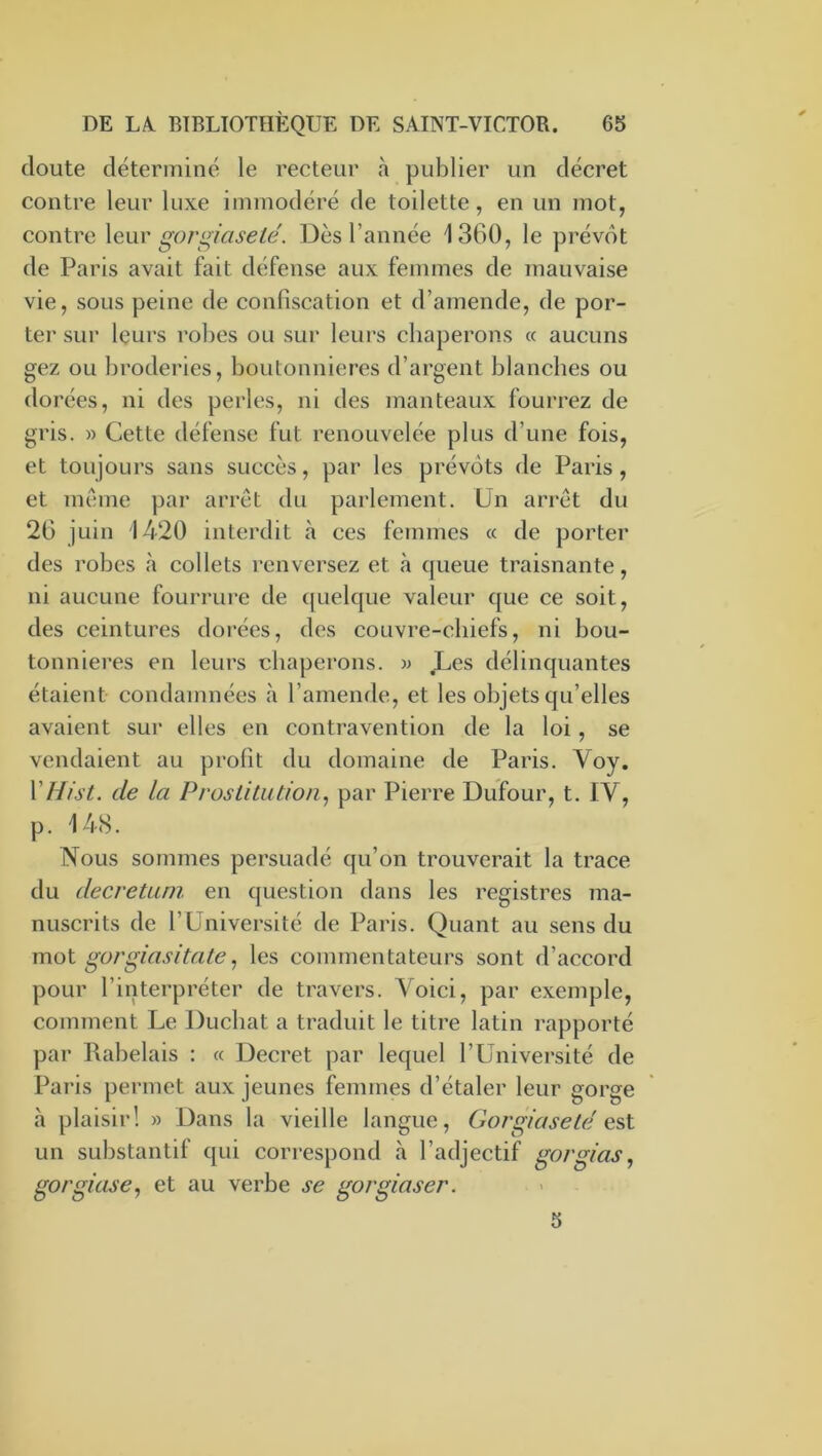 doute déterminé le recteur à publier un décret contre leur luxe immodéré de toilette, en un mot, contre \q\iy gorgiaseté. Dès l’année 1360, le prévôt de Paris avait fait défense aux femmes de mauvaise vie, sous peine de confiscation et d’amende, de por- ter sur leurs robes ou sur leui's chaperons « aucuns gez ou broderies, boutonnières d’argent blanches ou dorées, ni des perles, ni des manteaux fourrez de gris. » Cette défense fut renouvelée plus d’une fois, et toujours sans succès, par les prévôts de Paris , et même par arrêt du parlement. Un arrêt du 26 juin 1420 interdit cà ces femmes cc de porter des robes h collets renversez et <à queue traisnante, ni aucune fourrure de quelque valeur que ce soit, des ceintures dorées, des couvre-chiefs, ni bou- tonniei’es en leurs chaperons, w ,Les délinquantes étaient condamnées <à l’amende, et les objets qu’elles avaient sur elles en contravention de la loi, se vendaient au profit du domaine de Paris. Voy. VHfst. de la Proslitution^ par Pierre Dufour, t. IV, p. 14<S. Nous sommes persuadé qu’on trouverait la trace du decretuni en question dans les registres ma- nuscrits de l’Université de Paris. Quant au sens du mol gorgiasitate^ les commentateurs sont d’accord pour l’interpréter de travers. Voici, par exemple, comment Le Ducbat a traduit le titre latin rapporté par Rabelais : « Decret par lequel l’Université de Paris permet aux jeunes femmes d’étaler leur gorge à plaisir! » Dans la vieille langue, Gorgiaseté os,l un substantif qui correspond à l’adjectif gorgias, gorgkise^ et au verbe se gorgiaser. 5