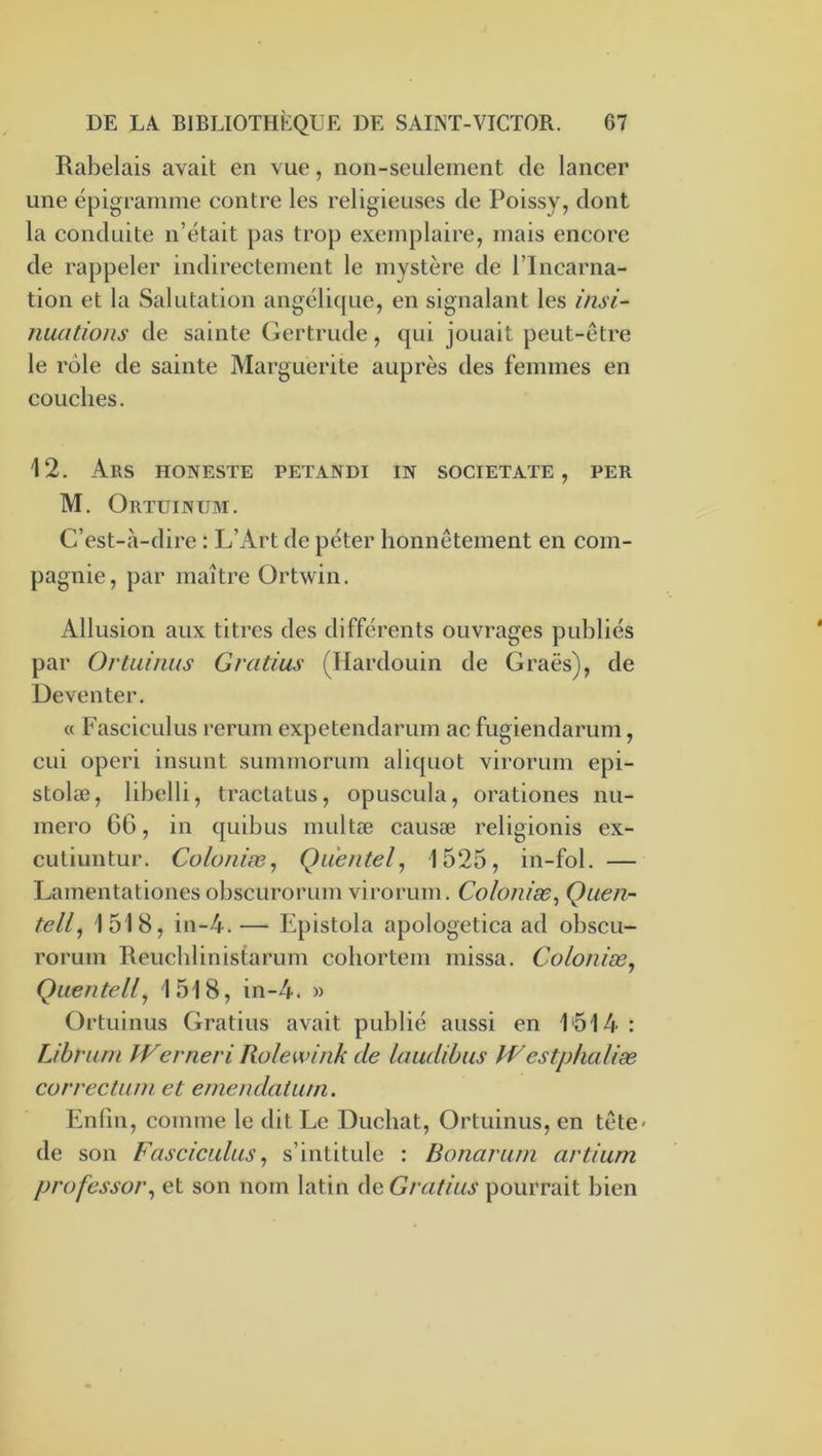 Rabelais avait en vue, non-seulement de lancer une épigramme contre les religieuses de Poissy, dont la conduite n’était pas trop exemplaire, mais encore de rappeler indirectement le mystère de l’Incarna- tion et la Salutation angélique, en signalant les insi- nuations de sainte (iertrude, qui jouait peut-être le rôle de sainte Marguerite auprès des femmes en couches. 12. ArS HONESTE PETANDI in SOCIETATE , PER M. Ortuinum. C’est-à-dire : L’Art de péter honnêtement en com- pagnie, par maître Ortwin. Allusion aux titres des différents ouvrages publiés par Ortiünus Gratins (Ilardouin de Graës), de Deventer. (c Fasciculus rerurn expetendarum ac fugiendarum, cui operi insunt summorum aliquot virorum epi- stolæ, lihelli, tractatus, opuscula, orationes nu- méro 6G, in quihus multæ causæ religionis ex- cutiuntur. Coloniæ^ Quentel^ 1525, in-fol. — Larnentationes ohscurorum virorum. Colonise^ Quen- tell, 1518, in-4.— Epistola apologetica ad ohscu- rorum Reuchlinistarum cohortem missa. Colonise^ Qiientell, 1518, in-4. » Ortuinus Gratins avait publié aussi en 1514 : Lihrum Werneri Rolewink de laudihus PVestphaliæ cor rectum et emendaium. Enfin, comme le dit Le Duchat, Ortuinus, en tête< de son Fasciculus, s’intitule : Bonarurn artium professer^ et son nom latin Aç^Gratius pourrait bien
