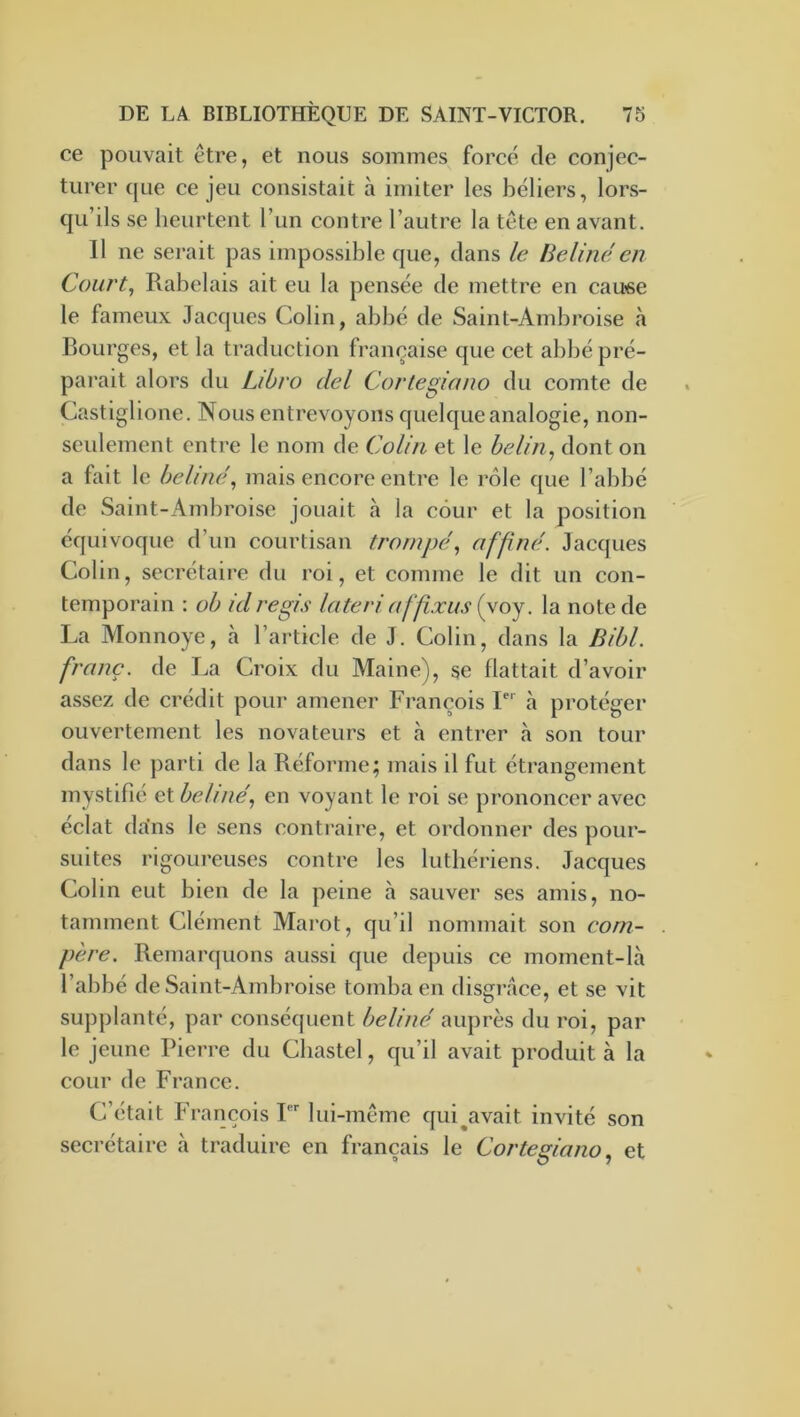 ce pouvait être, et nous sommes forcé de conjec- turer que ce jeu consistait à imiter les béliers, lors- qu’ils se heurtent l’un contre l’autre la tête en avant. Il ne serait pas impossible que, dans le Bell né en Court, Rabelais ait eu la pensée de mettre en cau'se le fameux Jacques Colin, abbé de Saint-Ambroise à Bourges, et la traduction française que cet abbé pré- parait alors du Libro del Cortegiano du comte de Castiglione. Nous entrevoyons quelque analogie, non- seulement entre le nom de Colin et le belin, dont on a fait le beliné, mais encore entre le rôle que l’abbé de Saint-Ambroise jouait à la cour et la position équivoque d’un courtisan trompé, nfpné. Jacques Colin, secrétaire du roi, et comme le dit un con- temporain : ob kl régi s lateri affixus {yoy. la note de La Monnoye, à l’article de J. Colin, dans la Bibl. franc, de La Croix du Maine), se flattait d’avoir assez de crédit pour amener François 1 à protéger ouvertement les novateurs et à entrer à son tour dans le parti de la Réforme; mais il fut étrangement mystifie et beliné, en voyant le roi se prononcer avec éclat da'ns le sens conti-aire, et ordonner des pour- suites rigoureuses contre les luthériens. Jacques Colin eut bien de la peine à sauver ses amis, no- tamment Clément Marot, qu’il nommait son com- père. Remarquons aussi que depuis ce moment-là l’abbé de Saint-Ambroise tomba en disgrâce, et se vit supplanté, par conséijuent beliné auprès du roi, par le jeune Pierre du Cbastel, qu’il avait produit à la cour de France. C’était François T lui-même qui^avait invité son secrétaire à traduire en français le Cortegiano, et