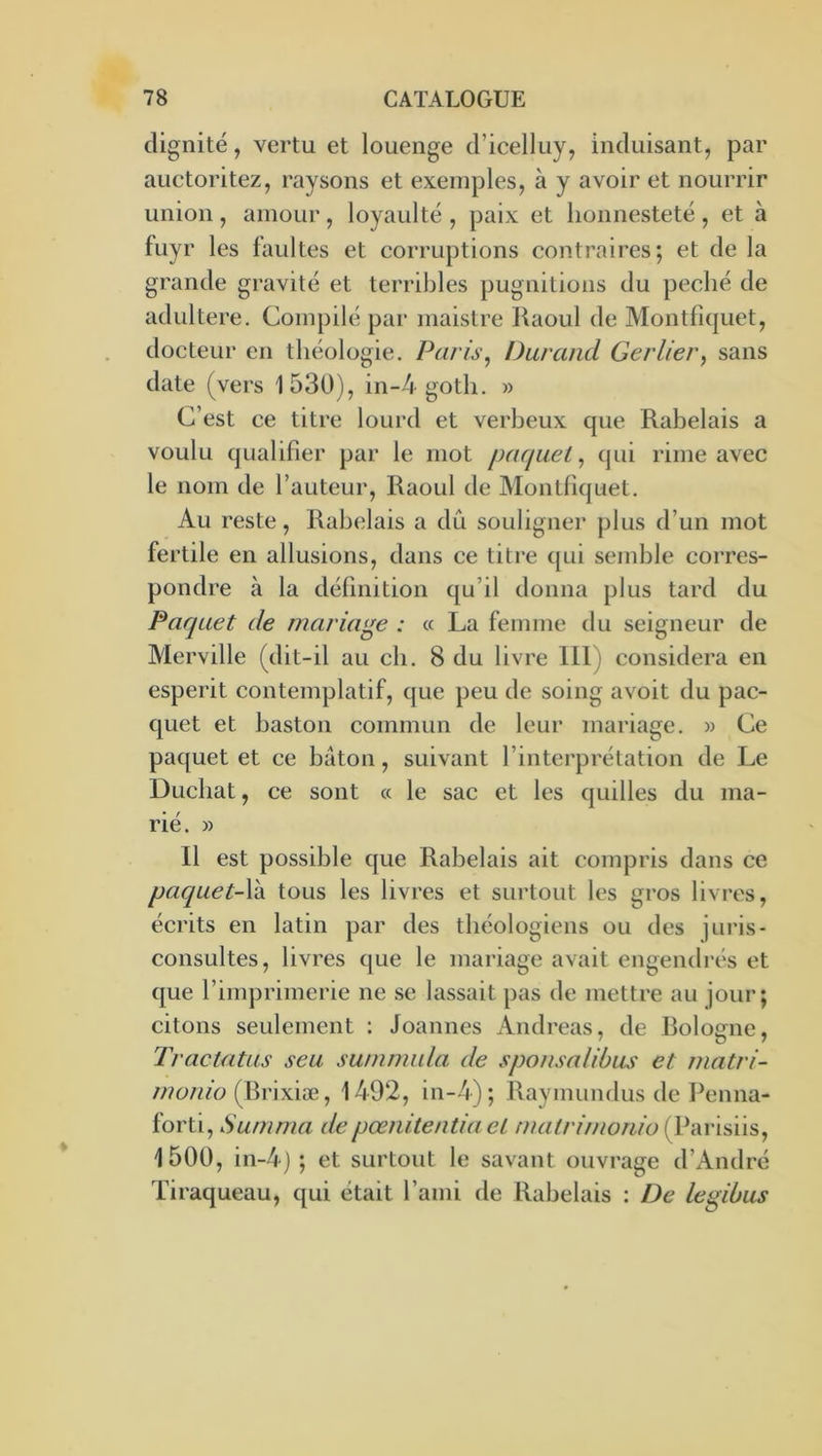 dignité, vertu et louenge (ricelluy, induisant, par auctoritez, raysons et exemples, à y avoir et nourrir union, amour, loyaulté , paix et lionnestetë, et à fuyr les faultes et corruptions contraires; et de la grande gravité et terribles pugnitions du péché de adultéré. Compilé par maistre Jiaoul de Montfi(|uet, docteur en théologie. Paris, Durand Gerlier, sans date (vers 1530), in-4 goth. » C’est ce titre lourd et verbeux que Rabelais a voulu qualifier par le mot paquet, qui rime avec le nom de l’auteur, Raoul de Montfiquet. Au reste, Rabelais a du souligner plus d’un mot fertile en allusions, dans ce titre ([ui semble corres- pondre à la définition qu’il donna plus tard du Paquet de mariage : « La femme du seigneur de Merville (dit-il au ch. 8 du livre 111) considéra en esperit contemplatif, que peu de soing avoit du pac- quet et baston commun de leur mariage. » Ce paquet et ce bâton, suivant l’interprétation de Le Duchat, ce sont « le sac et les quilles du ma- rié. » 11 est possible que Rabelais ait compris dans ce paquet-\k tous les livres et surtout les gros livres, écrits en latin par des théologiens ou des juris- consultes, livres que le mariage avait engendrés et que l’imprimerie ne se lassait pas de mettre au jour; citons seulement : Joannes Andréas, de Bologne, Tractatus seu swnmida de sponsaliùus et matri- (Brixiæ, 1492, in-4); Raymundus de Penna- forti, Surnma depœnitentia et malrinionio (Parisiis, 1500, in-4) ; et surtout le savant ouvrage d’André Tiraqueau, qui était l’ami de Rabelais : De legibus