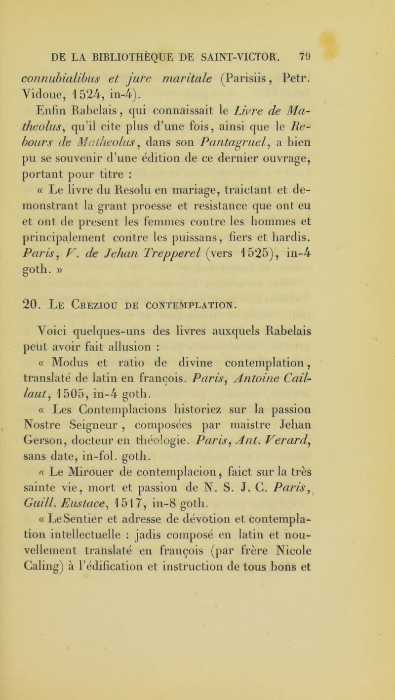 con?mbkilibus et jure maritale (Parisiis, Petr. Vicloue, 1524, in-4). Enfin Rabelais, qui connaissait le Lwre de Ma- theolus^ qu’il cite plus d’une fois, ainsi que le Re- bours de Mulheoltis ^ dans son Pantagruel^ a bien pu se souvenir d’une édition de ce dernier ouvrage, portant pour titre : cc Le livre du Résolu en mariage, traictant et de- monstrant la grant pi'oesse et résistance que ont eu et ont de présent les femmes contre les hommes et principalement contre les puissans, fiers et hardis. Paris, r. de Jehan Trepperel (vers 1525), in-4 gotli. » 20. Le Creziou de contemplation. Voici quelques-uns des livres auxquels Rabelais peut avoir fait allusion : « Modus et ratio de divine contemplation, translaté de latin en francois. Paris, Antoine Cail- lant, 1505, in-4 goth. « Les Contemplacions historiez sur la passion Nostre Seigneur, composées par maistre Jehan Gerson, docteur en théologie. Paris, Ant. Verard, sans date, in-fol. gotli. « Le Mirouer de contemplacion ^ faict sur la très sainte vie, mort et passion de N. S. J. G. Paris, Guill. Eustace, 1517, in-8 goth. « Le Sentier et adresse de dévotion et contempla- tion intellectuelle : jadis composé en latin et nou- vellement translaté en francois (par frère Nicole Caling) à l’édification et instruction de tous bons et