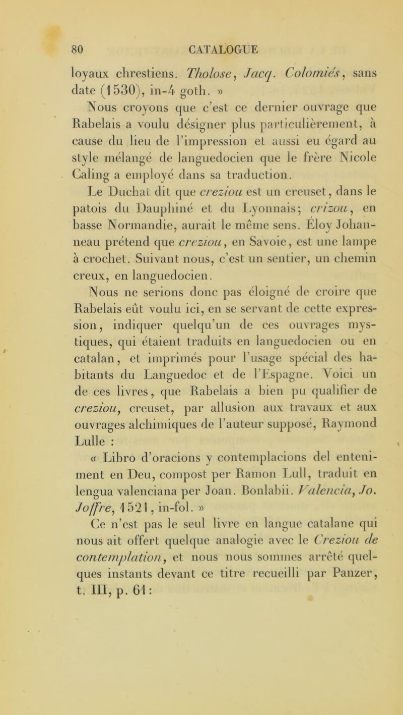 loyaux chrestiens. Tholose, Jac(j. Colomiés, sans date (1530), in-4 goth. » Nous croyons que c’est ce dernier ouvrage que Rabelais a voulu désigner plus particulièrement, à cause du lieu de l’impression et aussi eu égard au style mélangé de languedocien que le frère Nicole Caling a employé dans sa ti'aduction. Le Ducliat dit que creziou est un creuset, dans le patois du Dauphiné et du Lyonnais; crizoïi, en basse Normandie, aurait le meme sens. Elov Joban- neau prétend que crczioUy en Savoie, est une lampe à crochet. Suivant nous, c’est un sentier, un chemin creux, en languedocien. Nous ne serions donc pas éloigné de croire que Rabelais eût voulu ici, en se servant de cette expres- sion , indi(juer quelqu’un de ces ouvrages mys- tiques, qui étaient traduits en languedocien ou en catalan, et imprimés pour l’usage spécial des ha- bitants du Languedoc et de l’Espagne. A'^oici un de ces livres, que Rabelais a bien pu qualifier de creziou, creuset, par allusion aux travaux et aux ouvrages alchimiques de l’auteur supposé, Raymond Lulle : c( Libro d’oracions y contemplacions del entcni- ment en Deu, compost per Ramon l^ull, traduit en lengua valenciana per Joan. Bonlabii. Palencia, Jo. Joffre, 1521, in-fol. « Ce n’est pas le seul livre en langue catalane qui nous ait offert quelque analogie avec le Creziou de contemplation, et nous nous sommes arreté quel- ques instants devant ce titre recueilli par Panzer, t. III, p. 61 :