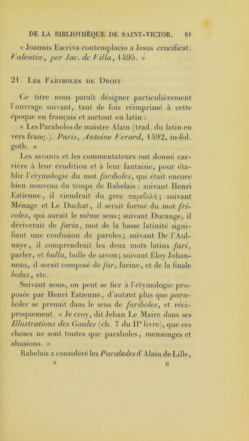 « Joaniiis Escriva conteinplacio a Jésus crucificat. Vaientiæ^ per Jac. de Villa ^ 1495. v 21, Les Fariboles de Droit. Ce titre nous paraît désigner particulièrement l’ouvrage suivant, tant de fois réimprimé à cette é{)oque en français et surtout en latin : « Les Paraboles de maistre Alain (trad. du latin en vers franc.). Paris, Antoine Verard, 1492, in-fol. goth. » Les savants et les commentateurs ont donné car- rière à leur érudition et à leur fantaisie, pour éta- blir l’étymologie du mot fariboles, qui était encore bien nouveau du temps de Rabelais : suivant Henri Estienne, il viendrait du grec Tvapa^oTvi ; suivant Ménage et Le Duchat, il serait formé du mot fri- voles, qui aurait le même sens ; suivant Ducange, il dériverait de faria, mot de la basse latinité signi- fiant une confusion de paroles; suivant De l’Aul- naye, il comprendrait les deux mots latins fari, parler, et huila, bulle de savon; suivant Éloy Joban- neau, il serait composé de far, farine, et de la finale bolus, etc. Suivant nous, on peut se fier à l’étymologie pro- posée par Henri Estienne, d’autant plus que para- boles se prenait dans le sens de fariboles, et réci- proquement. « Je croy, dit Jehan Le Maire dans ses Illustrations des Gaules (ch. 7 du II® livre), que ces choses ne sont toutes que paraboles, mensonges et abusions. » Rabelais a considéré les Paraboles A'kVdiw de Lille, • 6