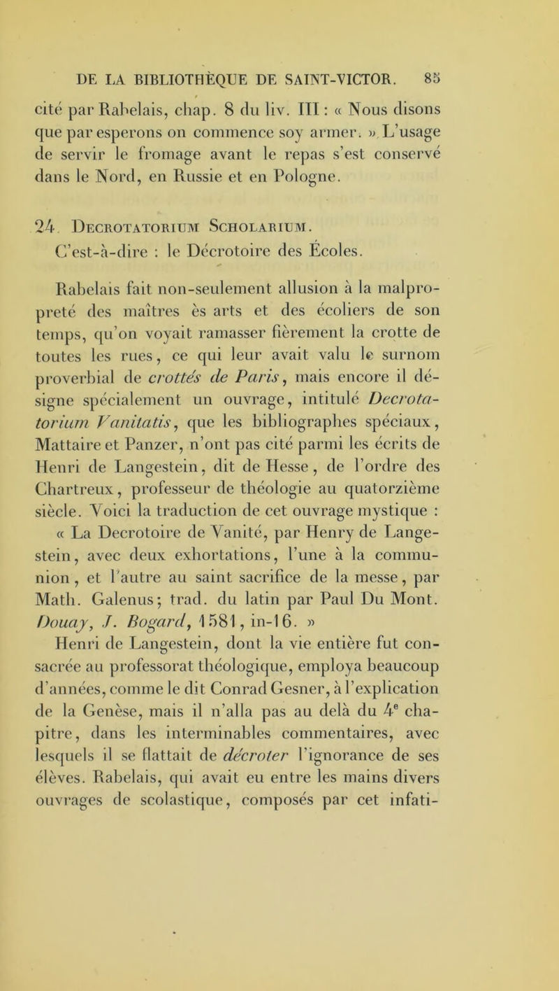 f cité par Rabelais, chap. 8 du liv. ITI ; « Nous disons que par espérons on commence soy armer, w L’usage de servir le fromage avant le repas s’est conservé dans le Nord, en Russie et en Pologne. 24 Decrotatorium Scholariem. C’est-à-dire : le Décrotoire des Ecoles. Rabelais fait non-seulement allusion à la malpro- preté des maîtres es ai’ts et des écoliers de son temps, qu’on voyait ramasser fièrement la crotte de toutes les rues, ce qui leur avait valu le surnom proverbial de crottés de Paris ^ mais encore il dé- signe spécialement un ouvrage, intitulé Decrota- torium Vanitatis^ que les bibliographes spéciaux, Mattaire et Panzer, n’ont pas cité parmi les écrits de Henri de Langestein, dit de Hesse, de l’ordre des Cbartreux, professeur de théologie au quatorzième siècle. Voici la traduction de cet ouvrage mystique : (c La Decrotoire de Vanité, par Henry de Lange- stein, avec deux exhortations, l’une à la commu- nion , et l’autre au saint sacrifice de la messe, par Math. Galenus; trad. du latin par Paul Du Mont. Doua J, J. Bogardy 1581, in-16. « Henri de Langestein, dont la vie entière fut con- sacrée au professorat théologique, employa beaucoup d’années, comme le dit Conrad Gesner, à l’explication de la Genèse, mais il n’alla pas au delà du 4® cha- pitre, dans les interminables commentaires, avec lesquels il .se flattait de décroter l’ignorance de ses élèves. Rabelais, qui avait eu entre les mains divers ouvrages de scolastique, composés par cet infati-