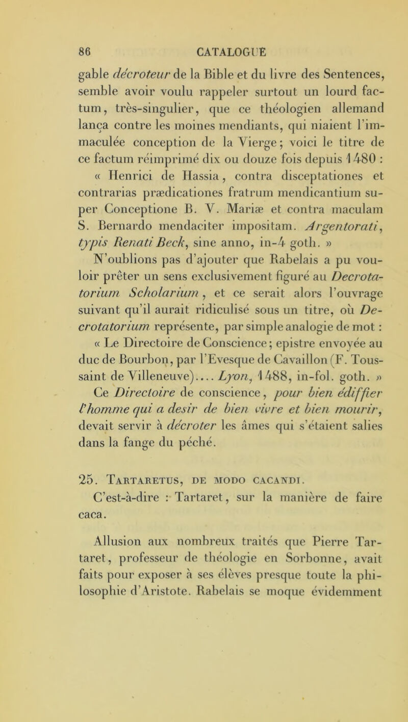 gable décroteur de la Bible et du livre des Sentences, semble avoir voulu rappeler surtout un lourd fac- tum, très-singulier, que ce théologien allemand lança contre les moines mendiants, qui niaient l’im- maculée conception de la Vierge ; voici le titre de ce factum réimprimé dix ou douze fois depuis 1480 : « Ilenrici de Tlassia, contra disceptationes et contrarias prædicationes fratrum mendicantium su- per Conceptione B. V. Mariæ et contra maculam S. Bernardo mendaciter impositam. Argentorati^ typis Renati Beck, sine anno, in-4 goth. » N’oublions pas d’ajouter que Rabelais a pu vou- loir prêter un sens exclusivement figuré au Decrota- torium Sc/iolarium , et ce serait alors l’ouvrage suivant qu’il aurait ridiculisé sous un titre, ou De- crotatorium représente, par simple analogie de mot : « Le Directoire de Conscience ; epistre envoyée au duc de Bourbon, par l’Evesque de Cavaillon (F. Tous- saint de Villeneuve)— Lyon^ 1488, in-fol. goth. Ce Directoire de conscience, pour bien ediffier l’homme qui a désir de bien vivre et bien mourir, devait servir à décroter les âmes qui s’étaient salies dans la fange du péché. 25. Tartaretus, de modo cacandi. C’est-à-dire : Tartaret, sur la manière de faire caca. Allusion aux nombreux traités que Pierre Tar- taret, professeur de théologie en Sorbonne, avait faits pour exposer à ses élèves presque toute la phi- losophie d’Aristote. Rabelais se moque évidemment
