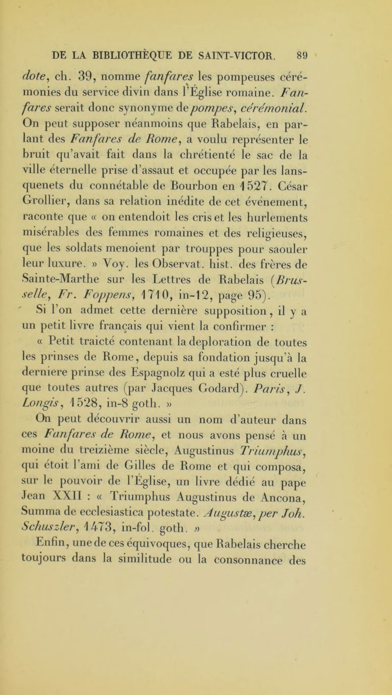 dote^ ch. 39, nomme fanfares les pompeuses céré- monies du service divin dans l’Eglise romaine. Faji- fares serait donc synonyme de pompes^ cérémonial. On peut supposer néanmoins que Rabelais, en par- lant des Fanfares de Rome, a voulu représenter le bruit qu’avait fait dans la chrétienté le sac de la ville éternelle prise d’assaut et occupée par les lans- quenets du connétable de Bourbon en 1527. César Grollier, dans sa relation inédite de cet événement, raconte que « on entendoit les cris et les hurlements misérables des femmes romaines et des reliirieuses, que les soldats menoient par trouppes pour saouler leur luxure. » Voy. les Observât, bist. des frères de Sainte-Marthe sur les Lettres de Rabelais (Brus- \ selle, Fr. Foppens, 1710, in-12, page 95). Si l’on admet cette dernière supposition, il y a un petit livre français qui vient la confirmer : « Petit traicté contenant la déploration de toutes les prinses de Rome, depuis sa fondation jusqu’à la derniere prinse des Espagnolz qui a esté plus cruelle que toutes autres (par Jacques Cxodard). Paris, J. Longis, 1528, in-8 gotb. w On peut découvrir aussi un nom d’auteur dans ces Fanfares de Rome, et nous avons pensé à un moine du treizième siècle, Augustin us Triumphus, qui étoit l’aini de Gilles de Rome et qui composa, sur le pouvoir de l’Église, un livre dédié au pape Jean XXll : « Triumphus Augustinus de Ancona, Summa de ecclesiastica potestate. Augustæ,per Joli. Schuszler, 1473, in-fol. gotb. n Enfin, une de ces équivoques, que Rabelais cherche toujours dans la similitude ou la consonnance des