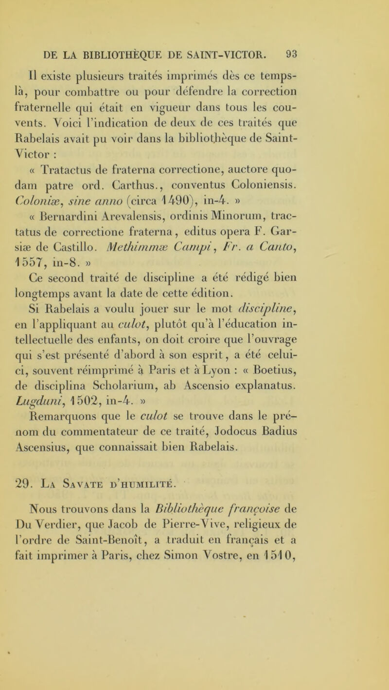 11 existe plusieurs traités imprimés dès ce temps- là, pour combattre ou pour défendre la correction fraternelle qui était en vigueur dans tous les cou- vents. Voici l’indication de deux de ces traités que Rabelais avait pu voir dans la bibliothèque de Saint- Victor : « Tratactus de fraterna correctione, auctore quo- dam pâtre ord. Carthus., conventus Coloniensis. Colonise^ sine ntmo (circa 1490), in-4. » « Rernardini Arevalensis, ordinis Minorum, trac- tatus de correctione fraterna, editus opéra F. Gar- siæ de Castillo. Methi/nmæ Carnpi, Fr. a Cauto., 1557, in-8. » Ce second traité de discipline a été rédigé bien longtemps avant la date de cette édition. Si Rabelais a voulu jouer sur le mot discipline^ en l’appliquant au culot., plutôt qu’à l’éducation in- tellectuelle des enfants, on doit croire que l’ouvrage qui s’est présenté d’abord à son esprit, a été celui- ci, souvent réimprimé à Paris et à Lyon : « Boetius, de disciplina Scholarium, ab Ascensio explanatus. Lugduni, 1502, in-4. » Remarquons que le culot se trouve dans le pré- nom du commentateur de ce traité, Jodocus Radius xVscensius, que connaissait bien Rabelais. 29. La Savate d’humilité. Nous trouvons dans la Bibliothèque françoise de Du Vei’dier, que Jacob de Pierre-Vive, religieux de l’ordre de Saint-Benoît, a traduit en français et a fait imprimer à Paris, chez Simon Vostre, en 1510,