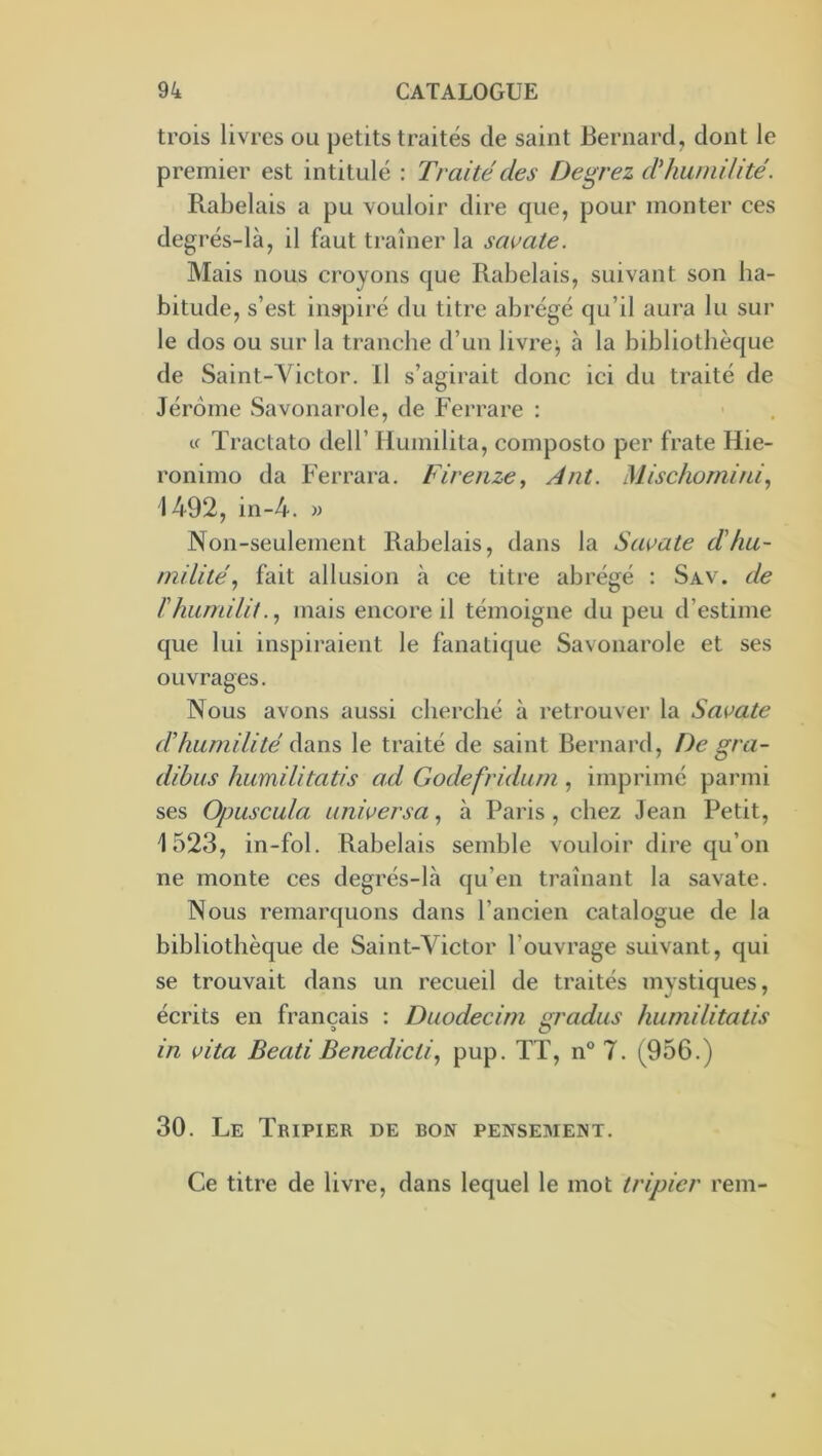 trois livres ou petits traités de saint Bernard, dont le premier est intitulé : Traité des Devrez ddiumilité. Rabelais a pu vouloir dire que, pour monter ces degrés-là, il faut traîner la sai^ate. Mais nous croyons que Rabelais, suivant son ha- bitude, s’est inspiré du titre abrégé qu’il aura lu sur le dos ou sur la tranche d’un livrer à la bibliothèque de Saint-Victor. 11 s’agirait donc ici du traité de Jérôme Savonarole, de Ferrare ; Cf Tractato dell’ Ilumilita, composto per frate Hie- ronimo da Ferrara. Firenze, Ant. Mischornini, 1492, in-4. » INon-seulement Rabelais, dans la Savate d'hu- milité^ fait allusion à ce titre abrégé : Sav. de rhiimilit., mais encore il témoigne du peu d’estime que lui inspiraient le fanatique Savonarole et ses ouvrages. Nous avons aussi cherché à retrouver la Savate d'humilité dans le traité de saint Bernard, De gra- dibus humilitatis ad Godefridum , imprimé parmi ses Opuscula universa ^ à Paris, chez Jean Petit, 1523, in-fol. Rabelais semble vouloir dire qu’on ne monte ces degrés-là qu’en traînant la savate. Nous remarquons dans l’ancien catalogue de la bibliothèque de Saint-Victor l’ouvrage suivant, qui se trouvait dans un recueil de traités mystiques, écrits en français : Duodecim m'adus humilitatis > O in vita BeatiBenedicüpup. TT, n° 7. (956.) 30. Le Tripier de bon pensement. Ce titre de livre, dans lequel le mot tripier rem-