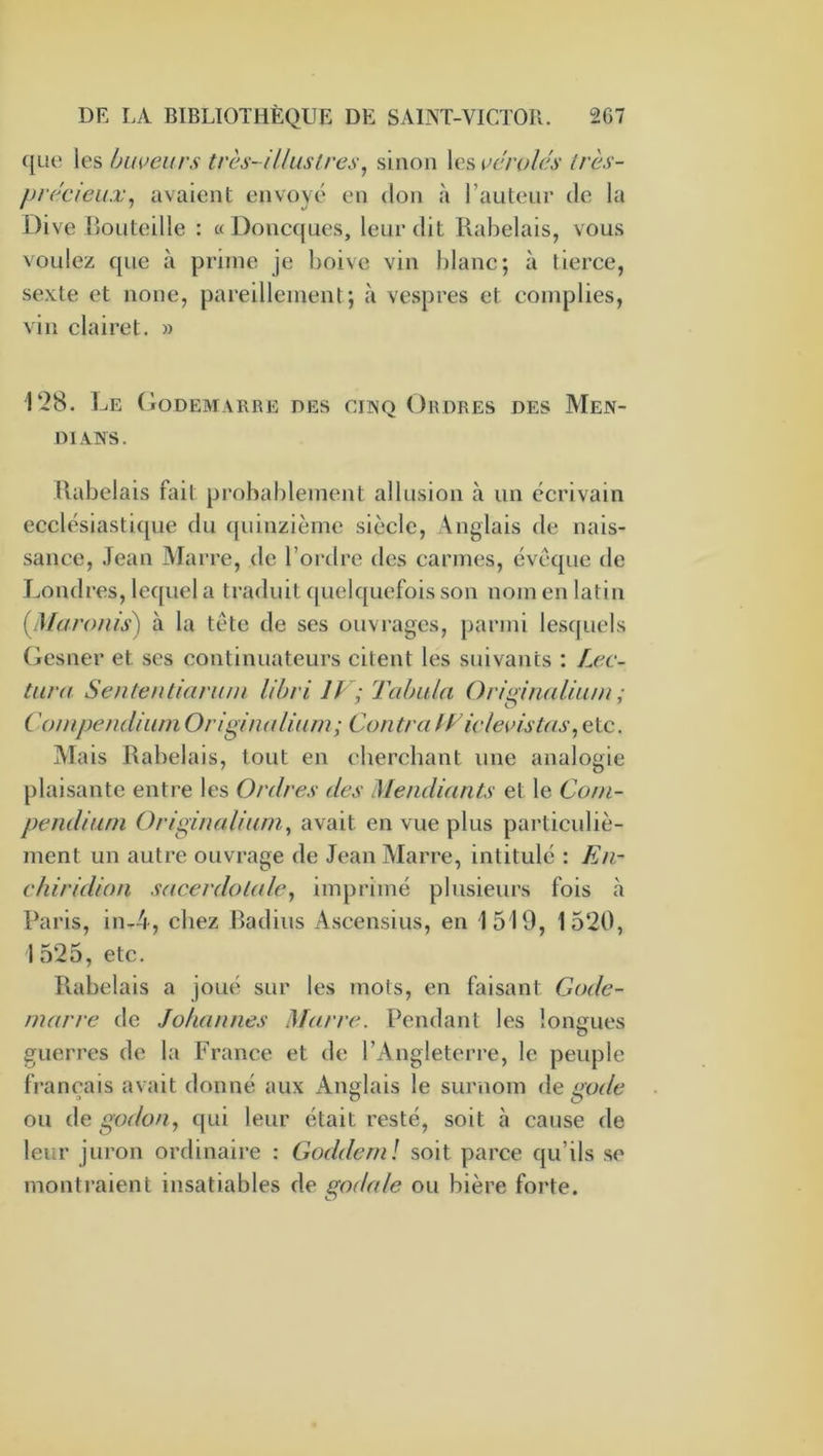 que les buveurs très-illustres^ sinon les vcrolés très- précieux^ avaient envoyé en don à l’auteur de la Dive lîoLiteille : «Doncques, leur dit Rabelais, vous voulez que à prime je boive vin blanc; à tierce, sexte et noue, pareillement; à vespres et compiles, vin clairet. » 128. Le (loDEMARRE DES CINQ ORDRES DES MeN- DIANS. Rabelais fait probablement allusion à un écrivain ecclésiastique du ([uinzième siècle. Anglais de nais- sance, Jean ATarre, de l’ordre des carmes, évéque de Londres, lequel a traduit (|uelquefois son nom en latin [Maronis) à la tête de ses ouvrages, parmi lesquels Gesner et scs continuateurs citent les suivants : Lec- tura Sententiarum lihri IF; Tabula Ori^inalium ; ('ompendiumOriginaliurn; ContraIFidevistas,etc. Alais Rabelais, tout en chercbant une analogie plaisante entre les Ordres des Mendiants et le Com- pendium Originaliurn^ avait en vue plus particuliè- ment un autre ouvrage de Jean Marre, intitulé : En- ehiridion sacerdotale^ imprimé plusieurs fois à Paris, in-4, chez Radius Ascensius, en 1519, 1520, 1 525, etc. Rabelais a joué sur les mots, en faisant Gode- marre de Johannes Marre. Pendant les lonrrues guerres de la France et de l’Angleterre, le peuple français avait donné aux Anglais le surnom àe gode ou àc godon., qui leur était resté, soit à cause de leur juron ordinaire : Goddernl soit parce qu’ils se montraient insatiables de godale ou bière forte.