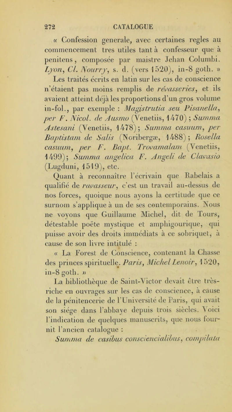 (( Confession generale, avec certaines réglés au commencement très utiles tant à confesseur que à penitens, composée par maistre Jehan Columbi. L/oHy Cl. Noiirrj’^ s. cl. (vers 1520), in-8 gotli. » Les traités écrits en latin sur les cas de conscience n’étaient pas moins remplis de ré^>(issenes^ et ils avaient atteint dcqà les proportions d’un gros volume in-fol., par exemple : Magistrutia seu PisaneWt^ per F. Nicol. de Aasmo (Venetiis, 1470) ; Samina Astesani (Venetiis, 1478); Sainma casuuni., per Baptistani de Salis (TNoribergæ, 1488); Rosella casiium^ per F. Bapt. Trovamalam (Venetiis, 1499); Summa angelica F. Angeli de Clavasio (Lugduni, 1519), etc. Quant à reconnaître l’écrivain que Rabelais a qualifié de ruvasseurc’est un travail au-dessus de nos forces, ejuoique nous ayons la certitude cjue ce surnom s’applicjue à un de ses contemporains. Nous ne voyons que Guillaume Michel, dit de Tours, détestable poète mystique et amphigourique, qui puisse avoir des droits immédiats à ce sobi'iquet, à cause de son livre intitulé : « La Forest de Conscience, contenant la Chasse des princes spirituelle. Paris, Michel Lenoir, 1 o20, in-8gotb. » La bibliothèque de Saint-Victor devait être très- riche en ouvrages sur les cas de conscience, à cause de la pénitencerie de rüniversilé de Ibiris, qui avait son siège dans l’abbaye depuis trois siècles. A oici l’indication de quelques manuscrits, que nous four- nit l’ancien catalogue : Summa de easibus conscienciaUhus, compdata