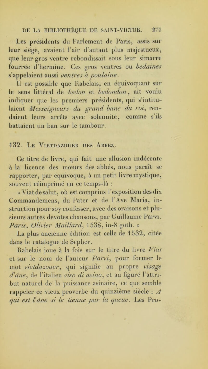 Les présidents du Parlement de Paris, assis sur leur siège, avaient l’air d’autant plus majestueux, que leur gros ventre rebondissait sous leur simarre foun'ée d’hermine. Ces gros ventres ou bedaines s’appelaient aussi ventres à poulaine. 11 est possible que Rabelais, en cquivoquant sur le sens littéral de bedon et bedondon, ait voulu indiquer que les premiers présidents, qui s’intitu- laient Messeigneurs du grand banc du roi^ ren- daient leurs arrêts avec solennité, comme s’ils battaient un ban sur le tambour. 132. Le Vietdazouer des Abbez. Ce titre de livre, qui fait une allusion indécente à la licence des mœurs des abbés, nous paraît se rapporter, par équivoque, à un petit livre mystique, souvent réimprimé en ce temps-là : a Viat desalut, où estcomprins l’exposition des dix Commandemens, du Pater et de l’Ave Maria, in- struction pour soy confesser, avec des oraisons et plu- sieurs autres devotes chansons, par Guillaume Parvi. Paris, Olivier Maillard, 1538, in-8 goth. » La plus ancienne édition est celle de 1 532, citée dans le catalogue de Sepher. Rabelais joue à la fois sur le titre du livre Viat et sur le nom de l’auteur Parvi, pour former le mot vietdazouer, qui signifie au propre visage d'une, de l’italien visa di asino, et au figuré l’attri- but naturel de la puissance asinaire, ce que semble rappeler ce vieux proverbe du quinzième siècle ; A (jui est l'dne si le tienne par la queue. Les Pro-