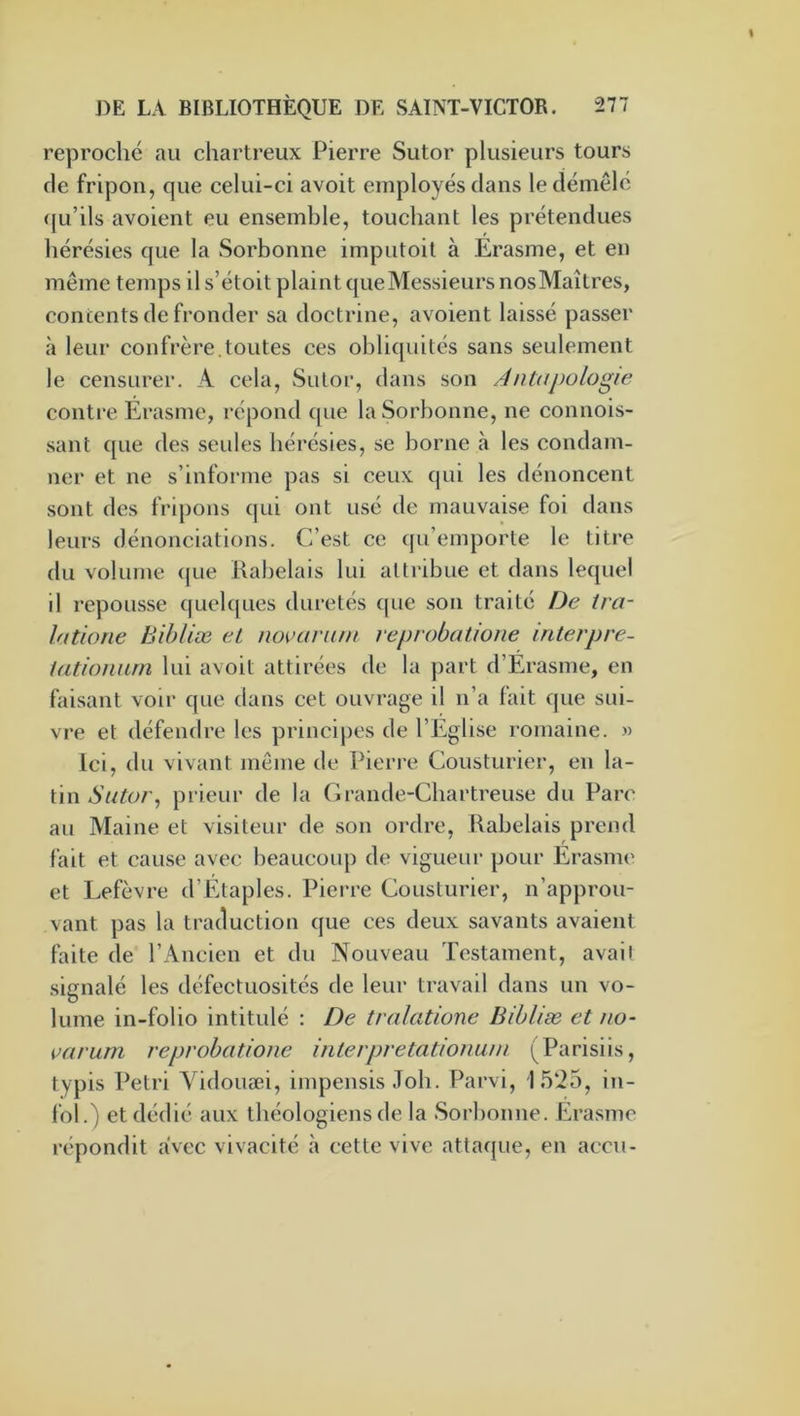 reproché au chartreux Pierre Sutor plusieurs tours de fripon, que celui-ci avoit employés dans le démêlé qu’ils avoient eu ensemble, touchant les prétendues hérésies que la Sorbonne imputoit à Erasme, et en même temps il s’étoit plaint que Messieurs nos Maîtres, contents de fronder sa doctrine, avoient laissé passer à leur confrère.toutes ces obliquités sans seulement le censurer. A cela, Sutor, dans son Antapologie contre Érasme, répond que la Sorbonne, ne connois- sant que des seules hérésies, se borne à les condam- ner et ne s’informe pas si ceux qui les dénoncent sont des fripons qui ont usé de mauvaise foi dans leurs dénonciations. C’est ce qu’emporte le titre du volume (jue Rabelais lui attribue et dans lequel il repousse c|uelques duretés que son traité De tra- latione Bihliæ eL novanun reprobatione mterpre- iatiomun lui avoit attirées de la part d’Érasme, en faisant voir que dans cet ouvrage il n’a fait que sui- vre et défendre les principes de l’Eglise romaine. » Ici, du vivant même de Pierre Cousturier, en la- tin prieur de la Grande-Chartreuse du Parc au Maine et visiteur de son ordre, Rabelais prend fait et cause avec beaucoup de vigueui- pour Érasme et Lefèvre d’Etaples. Pierre Cousturier, n’approu- vant pas la traduction que ces deux savants avaient faite de l’Ancien et du Nouveau Testament, avait signalé les défectuosités de leur travail dans un vo- lume in-folio intitulé : De tralatione Bihliæ et no- çftrum reprobatione interpretatioimm (Parisiis, typis Pétri A^idouæi, impensis Job. Parvi, 15‘i5, in- fol.) et dédié aux théologiens de la Sorbonne. Erasme répondit avec vivacité à cette vive attaque, en accu-
