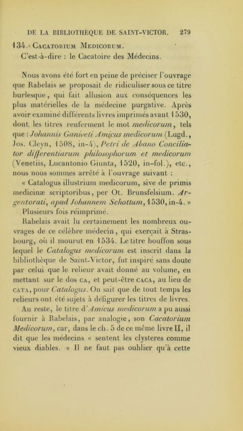 134.* Cacatorium Medicorum. C’est-à-dire : le Cacatoire des Médecins. Nous avons été fort en peine de préciser l’ouvrage (fue Rabelais se proposait de ridiculiser sous ce titre burlesque, qui fait allusion aux conséquences les plus matérielles de la médecine purgative. Après avoir examiné différents livres imprimés avant 1 530, dont les titres renferment \e moi medicorum ^ tels ({Lie : Johamiis Gtmwed Aniicus mecUcoruni (Lugd., .los. Cleyn, 1508, Pétri de Abcuio Concilia'- tor differentiarum philosophoram et medicoruni (Venetiis, Lucantonio Giunta, 1520, in-fol.), etc., nous nous sommes arrêté à l’ouvrage suivant : « Catalogus illustrium medicorum, sive de primis medicinæ scriptoribus, per Ot. Brunsfelsium. Àr- gentorati, apud Jo/ianneni Schottum^\hZ0,\n-k. » Plusieurs fois réimprimé. Rabelais avait lu certainement les nombreux ou- vrages de ce célèbre médecin, c{ui exerçait à Stras- bourg, où il mourut en 1534. Le titre bouffon sous lequel le Catalogus medicorum est inscrit dans la bibliothèque de Saint-\ictor, fut inspiré sans doute par celui que le relieur avait donné au volume, en mettant sur le dos ca, et peut-être caca, au lieu de CATA, pour Catalogus. On sait que de tout temps les relieurs ont été sujets à défigurer les titres de livres. Au reste, le titre üCAmiens medicorum a pu aussi fournir à Rabelais, par analogie, son Cacatoriurn Medicorum^ car, dans le ch. 5 de ce même livre II, il dit que les médecins « sentent les clysteres comme vieux diables. » Il ne faut pas oublier qu’à cette