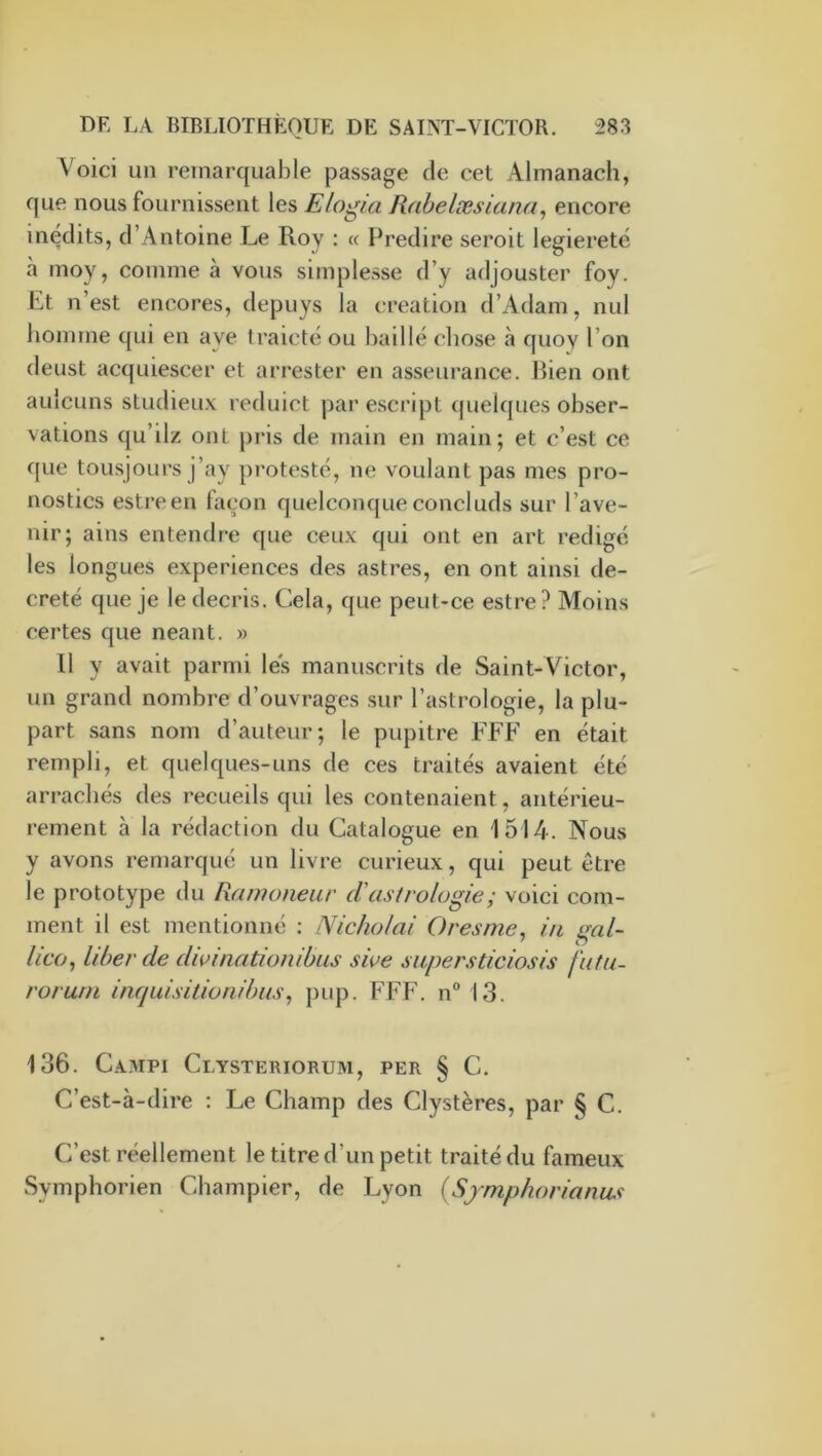 Voici un remarquable passage de cet Almanach, que nous fournissent les Elogia Rahelæsiana^ encore inédits, d’Antoine Le Roy : « Prédire seroit legiereté à moy, comme à vous simplesse d’y adjouster foy. Pt n’est encores, depuys la création d’Adam, nul homme qui en aye traicté ou baillé chose à quoy l’on deust acquiescer et arrester en asseurance. Bien ont aulcuns studieux reduict par escript quelques obser- vations qu’ilz ont pris de main en main; et c’est ce que tousjours j’ay protesté, ne voulant pas mes pro- nostics estreen façon quelconque concluds sur l’ave- nir; ains entendre que ceux qui ont en art rédigé les longues expériences des astres, en ont ainsi dé- crété que je le décris. Cela, que peut-ce estre? Moins certes que néant. » Il y avait parmi les manuscrits de Saint-Victor, un grand nombre d’ouvrages .sur l’astrologie, la plu- part .sans nom d’auteur; le pupitre FFF en était rempli, et quelques-uns de ces traités avaient été arrachés des recueils qui les contenaient, antérieu- rement à la rédaction du Catalogue en 1514. Nous y avons remarqué un livre curieux, qui peut être le prototype du Ramoneur cV astrologie ; voici com- ment il est mentionné : Nicholai Oresme. in ' O //co, liber de dwinationibus sive siipersticiosis futu- roruni inquisitionibus^ j)up. FFF. n“ 13. 136. Campi Clysteriorum, per § C. C’est-à-dire : Le Champ des Clystères, par § C. C’est réellement le titre d’un petit traité du fameux Symphorien Champier, de Lyon {Symphorianus