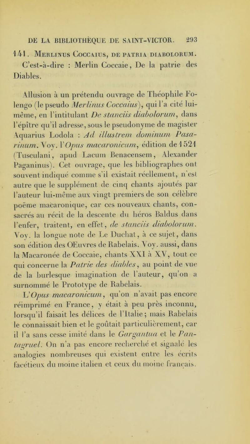 141. Merlintjs Coccâius, de patria. diabolorum. C’est-à-dire : Merlin Coccaie, De la patrie des Diables. \llusion à un prétendu ouvrage de Théophile Fo- lengo (le pseudo Merlinus Coccaius)^ qui l’a cité lui- méme, en l’intitidant De stanciis diabolorum^ dans l’épître qu’il adresse, sous le pseudonyme de inagistei* Vquarius Lodola : Ad illuslrem dominum Pasa- rimim.Yo\. VO/nis niacarouirum, édition de 1521 (Tusculani, apud Lacuin Benacensem, llexander Ùaganinus). Cet ouvrage, que les bibliographes ont souvent indic|ué comme s’il existait réellement, n est autre que le supplément de ciii([ chants ajoutés par l’auteur lui-même aux vingt premiers de son célèbre poëme macaronique, car ces nouveaux chants, con- sacrés au récit de la desi'ente du héros Baldus dans l’enfer, traitent, en effet, de stanciis diabolorum. Voy. la longue note de Le Ducbat, à ce sujet, dans son édition des OEiivres de Rabelais. Yoy. aussi, dans la Macaronée de Coccaie, chants XXI à XV, tout ce qui concerne la Patrie des diables ^ au point de vue de la burlesque imagination de l’auteur, qu’on a surnommé le Prototype de Rabelais. VOjms macaroiiicum, qu’on n’avait pas encore réimprimé en France, y était à peu près inconnu, lorsqu’il faisait les délices de l’Italie; mais Rabelais le connaissait bien et le goûtait particulièrement, car il l’a sans ce.sse imité dans le Gargantua et le Pan- tagruel. On n’a pas encore recherché et signalé les analogies nombreuses qui existent entre les écrits facétieux du moine italien et ceux du moine français.