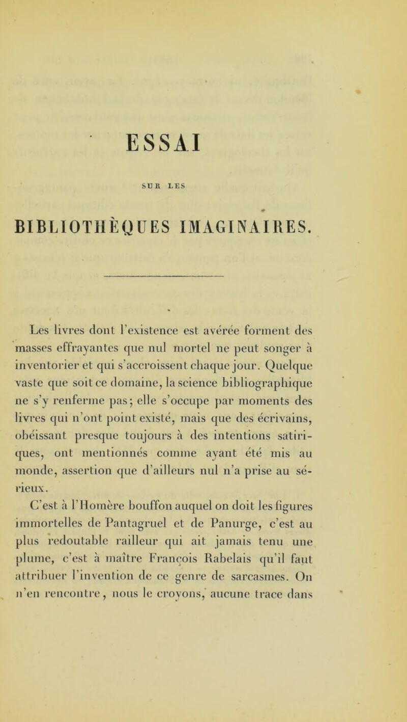 ESSAI SUR LES BIBLIOTHÈQUES IMAGINAIRES. Les livres dont l’eAistenee est avérée forment des masses effrayantes que nul mortel ne peut songer à Inventorier et qui s’accroissent chaque jour. Quelque vaste que soit ce domaine, la science bibliographique ne s’y renferme pas; elle s’occupe }>ar moments des livres qui n’ont point existe, mais que des écrivains, obéissant presque toujours à des intentions satiri- ([ues, ont mentionnés comme ayant été mis au monde, assertion que d’ailleurs nul n’a prise au sé- rieux. C’est à r Homère bouffon auquel on doit les ligures immortelles de Pantagruel et de Panurge, c’est au plus redoutable railleur qui ait jamais tenu une plume, c’est à maître François Rabelais qu’il faiit attribuer l’invention de ce genre de sarcasmes. On n’en rencontre, nous le croyons, aucune trace dans