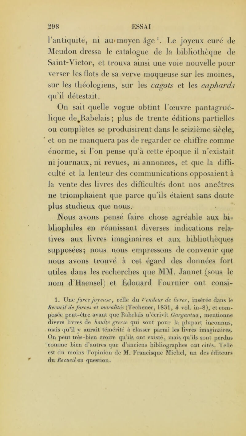 rantiquité, ni aumioyen âgeLe joyeux curé de Meudon dressa le catalogue de la bdjliotlièque de Saint-Victor, et trouva ainsi une voie nouvelle pour verser les Ilots de sa verve moqueuse sur les jnoines, sur les théologiens, sur les ca<^ots et les caphards qu’il détestait. On sait quelle vogue obtint l’œuvre pantagrué- lique de^Rabelais ; plus de trente éditions partielles ou complètes se produisirent dans le seizième siècle, * et on ne manquera pas de regarder ce chiffre comme énorme, si l’on pense qu’à cette époque il n’existait ni journaux, ni revues, ni annonces, et que la diffi- culté et la lenteur des communications opposaient à la vente des livres des difficultés dont nos ancêtres ne triomphaient que parce qu’ils étaient sans doute plus studieux que nous. Nous avons pensé faire chose agréable aux bi- bliophiles en réunissant diverses indications rela- tives aux livres imaginaires et aux bibliothèques supposées; nous nous empressons de convenir que nous avons trouvé à cet égard des données fort utiles dans les recherches que IMM. Jannet (sous le nom d’Haensel) et Edouard Fournier ont consi- 1. Une farce joyeuse, celle du Vendeur de livres, insérée dans le Recueil de farces et moralités (Techener, 1831, A vol. in-8), et com- posée peut-être avant que Rabelais n’écri^^t Gargantua, mentionne divers livres de haulte gresse qui sont pour la plupart inconnus, mais qu’il y aurait témérité h classer parmi les livres imaginaires. On peut très-bien croire qu’ils ont existé, mais qu’ils sont perdus comme bien d’autres que d’anciens bibliographes ont cités. Telle est du moins l’opinion de M. Francisque Michel, un des éditeurs du Recueil en question.