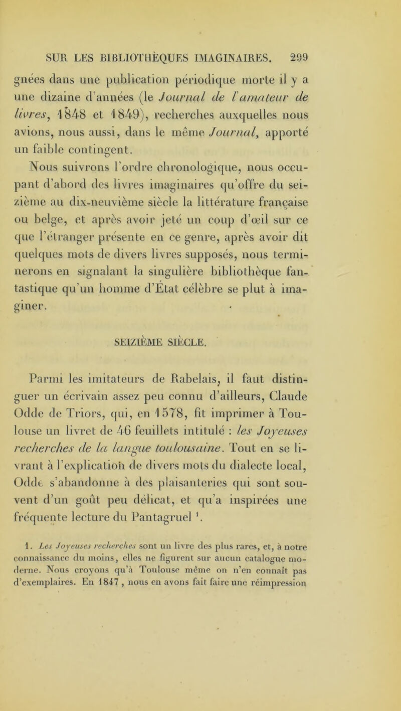 giiées dans une publication périodique morte il y a une dizaine d’années (le Journal de L'amateur de livres^ 1848 et 1849), recherches auxquelles nous avions, nous aussi, dans le même Journal, apporté un faible contingent. Nous suivrons l’ordre chronologique, nous occu- pant d’abord des livres imaginaires qu’offre du sei- zième au dix-neuvième siècle la littérature française ou belge, et après avoir jeté un coup d’œil sur ce que l’étranger présente en ce genre, après avoir dit quelques mots de divers livres supposés, nous termi- nerons en signalant la singulière bibliothèque fan- tastique qu’un homme d’Etat célèbre se plut à ima- giner. SEIZIÈME SIÈCLE. Parmi les imitateurs de Rabelais, il faut distin- guer un écrivain assez peu connu d’ailleurs, Claude Odde de Triors, f|ui, en 1578, fit imprimer à Tou- louse un livret de 4G feuillets intitulé : les Joyeuses recherches de la langue toulousaine. Tout en se li- vrant à l’explication de divers mots du dialecte local, Odde s’abandonne à des plaisanteries qui sont sou- vent d’un goût peu délicat, et qu’a inspirées une fréquente lecture du Pantagruel '. 1. Les Joyeuses recherches sont un livre des plus rares, et, à notre connaissance du moins, elles ne figurent sur aucun catalogue mo- derne. Nous croyons qu’à Toidouse même on n’en connaît pas d’exemplaires. En 1847 , nous en avons fait faire une réimpression