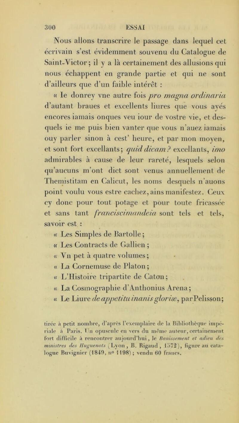 Nous allons transcrire le passage dans lequel cet écrivain s’est évidemment souvenu du Catalogue de Saint-Victor; il y a là certainement des allusions qui nous échappent en grande partie et qui ne sont d’ailleurs que d’un faible intérêt : « le donrey vue autre fois pro magna ordinaria d’autant braues et e.vcellents bures que vous ayés encores iamais onques veu iour de vostre vie, et des- c|uels ie me puis bien vanter que vous n’auez iamais ouy parler sinon à cest’ heure, et par mon moyen, et sont fort excellants; cpiiddicarn? excellants, inio admirables à cause de leur rareté, lesquels selon ([u’aucuns m’ont dict sont venus annuellement de Tbemistitam en Calicut, les noms desquels n’auons point voulu vous estre cachez, ains manifestez. Ceux cy donc pour tout potage et pour toute fricassée et sans tant fraiiciscwarndeia sont tels et tels, savoir est : (c Les Simples de Bartolle ; (( Les Contracts de Gallien ; « Vil pet à quatre volumes; « La Cornemuse de Platon ; (f L’Histoire tripartite de Caton; c( La Cosmographie d’Antbonius Arena; « Le Liuve deappcütu /nan/sg/or/æ, parPelisson; tirée petit noinl)rc, d’après rexcinplaire de la [îiljliothèque impé- riale à Paris. TTn opuscidc eu vers du même auteur, eertainemeiit fort diflicile à reucoutrer aujourd’hui, le Hanissement et adieu des nnnistres des Huguenots ^ Lyon , B. Rigaud , lo72), ligure au eata- logue Buvignier (18i9, n° 1198') ; vendu 60 fraues.