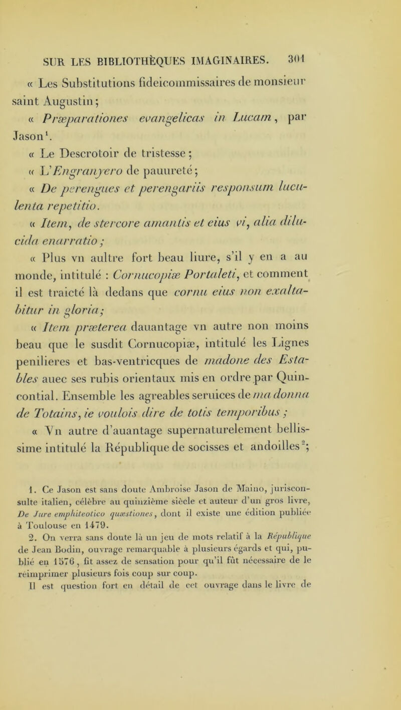 « Les Substituti(3iis fidéicommissaires de monsieur saint Augustin ; (c Præpnrationes evan^elicas in Liicam., pai‘ Jasonf « Le Descrotoir de tristesse ; « En^ranyero de pauiireté; « De pcren^Lies et peren^arüs responsiun lucu- lenta repetitio. « Item, de stercure amnulis et eius vi, nlia dilii- cida enarratio ; « Plus vu aultre fort beau liure, s’il y en a au monde, intitulé : Corimeopiæ Portaleti, et comment il est traictc là dedans que cornu et us m)u exalta- bitur in florin; « Item præterea dauantagc vn autre non moins beau que le susdit Cornucopiæ, intitulé les Lignes penilieres et bas-ventricques de madone des Esta- bles auec ses rubis orientaux mis en ordre par Quin- contial. Ensemble les agréables seruices de de Total ns, ie voiilois dire de totis temporibus ; « Vn autre d’auantage supernaturelement bellis- sirne intitulé la République de socisses et andoilles'; 1. Ce Jason est sans cloute Ambroise Jason de Maino, juriscon- sulte italien, célèbre au quinzième siècle et auteur d’un gros livre, De Jure enipliiteoticu quvestiones, dont il existe une édition publiée à Toulouse en 1479. 2. On verra sans doute là un jeu de mots relatif à la République de Jean Bodin, ouvrage remarquable à plusieurs égards et qui, pu- blié en 1576, lit assez de sensation pour qu’il fût nécessaire de le réimprimer plusieurs fois coup sur coup. Il est (ptestion fort en détail de cet ouvrage dans le livre de