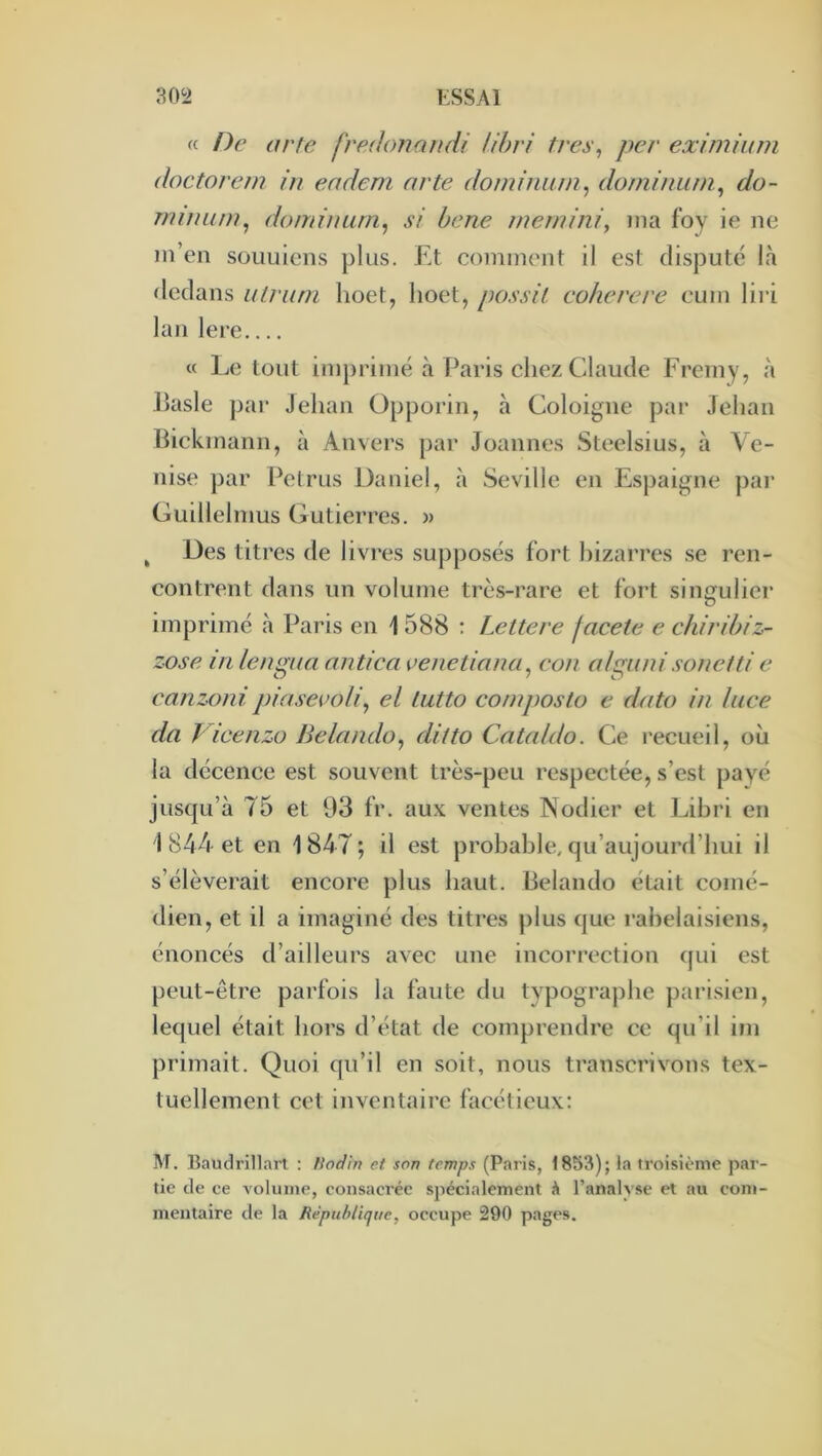 « f)e arîe fredonaiidi Uhri très, per eximium doctorern in eadem arte dominum, dominum^ do- nnmun^ domimirn^ si hene mernini, ma foy ie ne m’en süuuicns plus. Et comment il est disputé là dedans utruni hoet, hoet, possil coherere eum lii i lan lere c( Le tout im})rimé à Paris chez Claude Fremy, à Jlasle pai‘ Jehan Opporin, à Coloigne par Jehan hickmann, à Anvers par Joannes Steelsius, à Ve- nise par PelTLis Daniel, à Seville en Espaigne par Guillelnius Gutierres. » ^ Des titres de livres supposés fort bizarres .se ren- contrent dans un volume trè.s-rare et fort siii£ïuliei‘ imprimé à Paris en \ 588 : Lettere facete e chiribiz- zose lit lenmia antica çenetinna. cou alminisoneiti c O ' c!' canzonipiasevoli^ et Lutta composta e data in lace da Vicenzo Belando, ditto Catnldo. Ce recueil, où la décence est souvent très-peu respectée, s’est payé jusqu’à 75 et 93 fr. aux ventes Nodier et Lihri en i 844 et en 1847; il est probable, qu’aujourd’hui il s’élèverait encore plus haut. Belando éüiit comé- dien, et il a imaginé des titres plus que rabelaisiens, énoncés d’ailleurs avec une incorrection ([ui est peut-être parfois la faute du typographe parisien, lequel était hors d’état de comprendre ce qu’il im primait. Quoi qu’il en soit, nous transcrivons tex- tuellement cet inventaire facétieux: M. Baudrill.irt : fiodln et son temps (P.aris, 1853); la troisième par- tie de ce volume, consacrée spécialement à riinalyse et au com- mentaire de la République, occupe 290 pages.