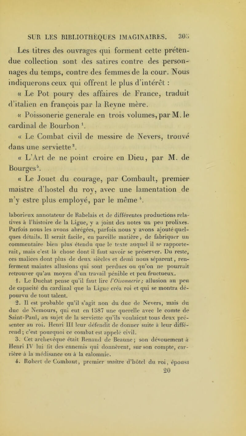 Les litres des ouvrages qui forment cette préten- due collection sont des satires contre des person- nages du temps, contre des femmes de la cour. Nous indiquerons ceux qui offrent le plus d’intérêt : « Le Pot poury des affaires de France, traduit d’italien en françois par la Reyne mère. « Poissonerie generale en trois volumes, par M. le cardinal de Bourbon \ « Le Combat civil de messire de Nevers, trouvé dans une serviette*. « L’Art de ne point croire en Dieu, par M. de Bourges^. (c Le Jouet du courage, par Combault, premier maistre d’hostel du roy, avec une lamentation de n’y estre plus employé, par le même laborieux annotateur de Rabelais et de différentes productions rela- tives à l’histoire de la Ligue, y a joint des notes un peu prolixes. Parfois nous les avons abrégées, parfois nous y avons ajouté quel- ques détails. Il serait facile, en pareille matière, de fabriquer un commentaire bien plus étendu que le texte auquel il se rapporte- rait, mais c’est là chose dont il faut savoir se préserver. Du reste, ces malices dont plus de deux siècles et demi nous séparent, ren- ferment maintes allusions qui sont perdues ou qu’on ne pourrait retrouver qu’au moyen d’un travail pénible et peu fructueux. 1. Le Duchat pense qu’il faut lire l’Oisonnerie ; allusion au peu de capacité du cardinal que la Ligue créa roi et qui se montra dé- pourvu de tout talent. !2. Il est probable qu’il s’agit non du duc de Nevers, mais du duc de Nemours, qui eut en lo87 une querelle avec le comte de Saint-Paul, au sujet de la serviette qu’ils voulaient tous deux pré- senter au roi. Henri HI leur défendit de donner suite à leur diffé- rend ; c’est pourquoi ce combat est appelé civil. 3. Cet archevêque était Renaud de Beaune ; son dévouement à Henri IV lui lit des ennemis qui donnèrent, sur son compte, car- rière à la médisance ou à la calomnie. 4. Robert de Combaut, premier maître d’hôtel du roi, épousa 20