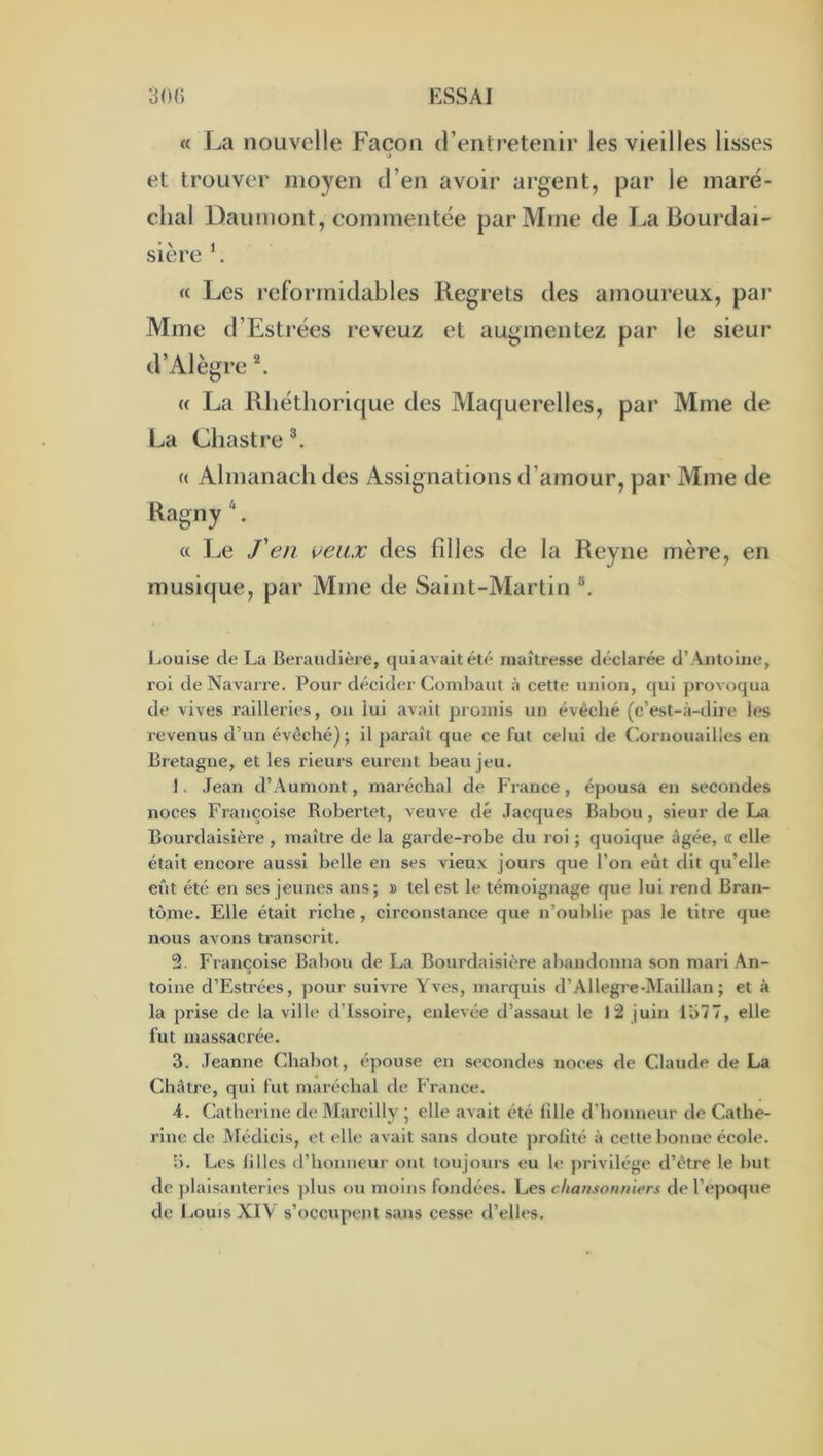 « La nouvelle Façon d’entretenir les vieilles lisses J et trouver moyen d’en avoir argent, par le maré- chal Daumont, commentée par Mme de La Bourdai- sière h « Les reforinidables Regrets des amoureux, pai' Mme d’Estrées reveuz et augmentez par le sieur d’Alègre L « La Rliéthorique des Maquerelles, par Mme de La Cliastre « Almanach des Assignations d’amour, par Mme de RagnyL « Le J'en ueiix des filles de la Reyne mère, en musique, par Mme de Saint-Martin liOuise de La Beraiidlère, quiavaitété maîtresse déclarée d’Aiitoiiie, roi de Navarre. Pour décider Combaut à cette union, qui provoqua de vives railleries, ou lui avait promis un évêché (c’est-à-dire les revenus d’un évêché) ; il paraît que ce fut celui de Cornouailles en Bretagne, et les rieurs eurent beau jeu. 1. ,Iean d’Aumont, maréchal de France, épousa en secondes noces Françoise Robertet, veuve dé Jacques Babou, sieur de La Bourdaisière , maître de la garde-robe du roi ; quoique âgée, « elle était encore aussi belle en ses vieux jours que l’on eût dit qu’elle eiàt été en ses jeunes ans; » tel est le témoignage que lui rend Bran- tôme. Elle était riche, circonstance que n’ouhlie pas le titre que nous avons transcrit. 2. Françoise Babou de La Bourdaisière abandonna son mari An- toine d’Estrées, pour suivre Yves, marquis d’Allegre-Maillan ; et à la prise de la ville d’issoire, enlevée d’assaut le 12 juin lîi77, elle fut massacrée. 3. Jeanne Chabot, épouse en secondes noces de Claude de La Châtre, qui fut maréchal de France. 4. Catherine de Marcilly ; elle avait été fille d’honneur de Cathe- rine de Médicis, et elle avait sans doute profité à cette honne école. b. Les filles d’honneur ont toujours eu le j)rivilége d’être le but de plaisanteries ])lus ou moins fondées. Les chansonniers de l’»‘poque de IjOuis XIV s’occupent sans cesse d’elles.