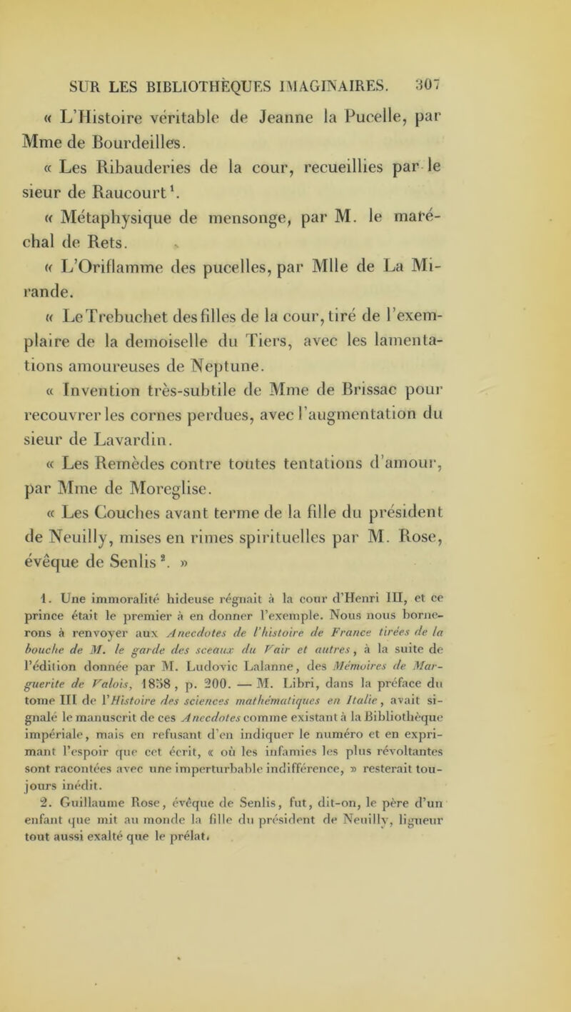 « L’Histoire véritable de Jeanne la Pucelle, par Mme de Bourdeilles. a Les Ribauderies de la cour, recueillies par- le sieur de Raucourt‘. « Métaphysique de mensonge, par M. le maré- chal de Rets. « L’Oriflamme des pucelles, par Mlle de La Mi- rande. « LeTrebuchet desfdles de la cour, tiré de l’exem- plaire de la demoiselle du Tiers, avec les lamenta- tions amoureuses de Neptune. « Invention très-subtile de Mme de Brissac pour recouvrer les cornes perdues, avec l’augmentation du sieur de Lavardin. « Les Remèdes contre toutes tentations d’amour, par Mme de Moreglise. « Les Couches avant terme de la fille du président de Neuilly, mises en rimes spirituelles par M. Rose, évêque de Senlis *. » U Une immoralité hideuse régnait à la cour d’Henri lU, et ce prince était le premier à en donner l’exemple. Nous nous borne- rons à renvoyer aux Anecdotes de l’histoire de France tirées de la bouche de. M. le garde des sceaux du Vair et autres, à la suite de l’édition donnée par M. Ludovic Lalanne, des Mémoires de Mar- guerite de Valois, 18o8, p. 200. — M. Libri, dans la préface du tome III de VHistoire des sciences mathématiques en Italie, avait si- gnalé le manuscrit de ces Anecdotes comme existant à la Bibliothèque Impériale, mais en refusant d’en indiquer le numéro et en expri- mant l’espoir que cet écrit, « où les inUmles les plus révoltantes sont racontées avec une imperturbable indifférence, » resterait tou- jours inédit. 2. Guillaume Rose, évêque de Senlis, fut, dit-on, le père d’un enfant que mit au monde la fille du président de Nenilly, ligueur tout aussi exalté que le prélat*