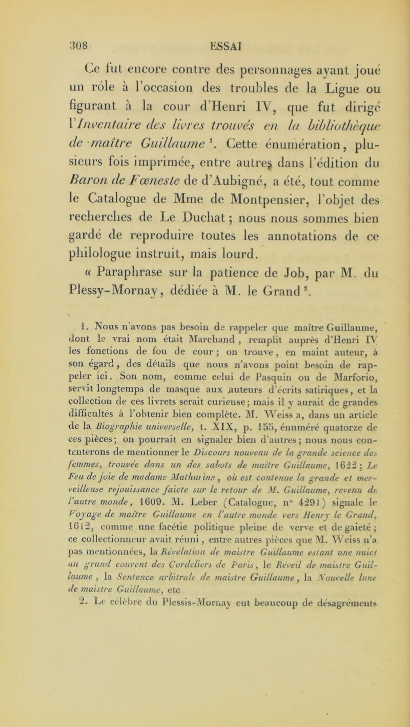 Ce lut encore contre des personnages ayant joué un rôle à l’occasion des troubles de la Liffue ou figurant à la cour d’Henri IV, que fut dirigé [iwentaire des livres trouvés en la bibliothèque de'maître Guillaume'^. Cette énumération, plu- sieurs fois imprimée, entre autres dans l’édition du Baron de t œneste de d’Aubigné, a été, tout comme le Catalogue de Mme de Montpensier, l’objet des recherches de Le Duchat ; nous nous sommes bien gardé de reproduire toutes les annotations de ce philologue instruit, mais lourd. (( Paraphrase sur la patience de Job, par M. du Plessy-Mornay, dédiée à M. le Grand*. 1. Nous n’avons pas besoin de rappeler que maître Guillaume, dont le vrai nom était Marchand , remplit auprès d’Henri I^■ les fonctions de fou de cour ; on trouve, en maint auteur, à son égard, des détails que nous n’avons point besoin de rap- peler ici. Son nom, comme celui de Pasquin ou de Marforio, servit longtemps de masque aux auteurs d’écrits satiriques, et la collection de ces livrets serait curieuse; mais il y aurait de grandes difficultés à l’obtenir bien complète. M. Weiss a, dans un article de la Biographie universelle, t. XIX, p. lb;i, énuméré quatorze de ces pièces; on pourrait en signaler bien d’autres; nous nous con- tenterons de mentionner le Discours nouveau de la grande science des femmes, trouvée dans un des sabots de maître Guillaume, 16Ü; Le Feu de joie de madame Matluuine , oh est contenue la grande et mer- veilleuse rejouissance faicte sur le retour de M. Guillaume, revenu de l’autre monde, 1GÜ9. M. Leber (Catalogue, n” 4:291) signale le yojage de maître Guillaume en l’autre monde vers Henry le Grand, 1612, comme une facétie politique pleine de verve et de gaieté ; ce collectionneur avait réuni, entre autres pièces que !M. Vl’ciss n’a pas mentionnées, la Révélation de maistre Guillaume estant une nuict au grand couvent des Cordeliers de Paris, le Réveil de maistre Guil- laume , la Sentence arbitrale de maistre Guillaume, la Xouvelle lune de maistre Guillaume, etc 2. Le célèbre du Plessis-3Iorna} eut beaucoup de désagréments