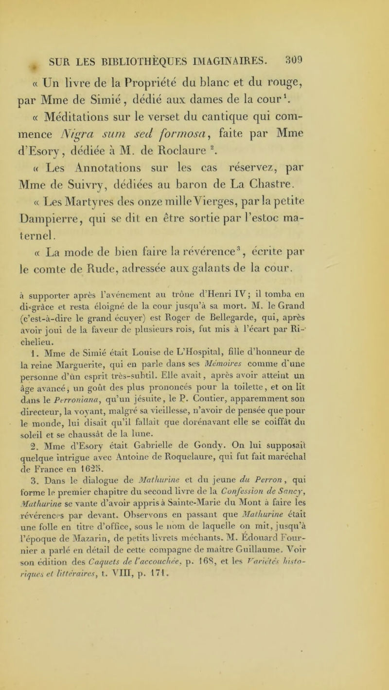 « Un livre de la Propriété du blanc et du rouge, par Mme de Simié, dédié aux dames de la cour b c( Méditations sur le verset du cantique qui com- mence Nigra surn sed formosa^ faite par Mme d’Esorv, dédiée à M. de Roclaure ^ « Les Annotations sur les cas réservez, par Mme de Suivry, dédiées au baron de La Chastre. <c Les Martyres des onze mille Vierges, par la petite Dampierre, qui se dit en être sortie par l’estoc ma- ternel. « La mode de bien faire la révérence % écrite par le comte de Rude, adressée aux galants de la cour. à supporter après ravénoment au troue d’Henri IV ; il tomba en di-'gràce et resta éloigné de la cour juscpi’à sa mort. M. le Grand (c’est-à-dire le grand écuyer) est Roger de Bellegarde, qui, après avoir joui de la faveur de plusieurs rois, fut mis à l’écart par Ri- chelieu. 1. Mme de Simié était Louise de L’Hospital, fille d’honneur de la reine Marguerite, qui en parle dans ses Mémoires comme d'une personne d’ùn esprit très-subtil. Elle avait, après avoir atteint un âge avancé, un goût des plus prononcés pour la toilette, et on lit dans le Ptrroniana, qu’un jésuite, le P. Coutier, apparemment son directeur, la voyant, malgré sa vieillesse, n’avoir de pensée que pour le monde, lui disait qu’il fallait que dorénavant elle se coiffât du soleil et se chaussât de la lune. 2. Mme d’Esory était Gabrielle de Gondy. On lui supposai! quelque intrigue avec Antoine de Roquelaure, qui fut fait maréchal de France en 162o. 3. Dans le dialogue de Mathurine et du jeune du Perron, qui forme le premier chapitre du second livre de la Confession de Snncy, Mathurine se vante d’avoir appris à Sainte-Marie du Mont à faire les révérences par devant. Observons en passant que Mathurine était une folle en titre d’office, sous le nom de laquelle on mit, jusqu’à l’époque de Mazarin, de petits livrets méchants. M. Edouard Four- nier a parlé en détail de cette compagne de maître Guillaume. Voir son édition des Caquets de l’accouchée, p. 16S, et les Variétés histo- riques et littéraires, t. p. 171.
