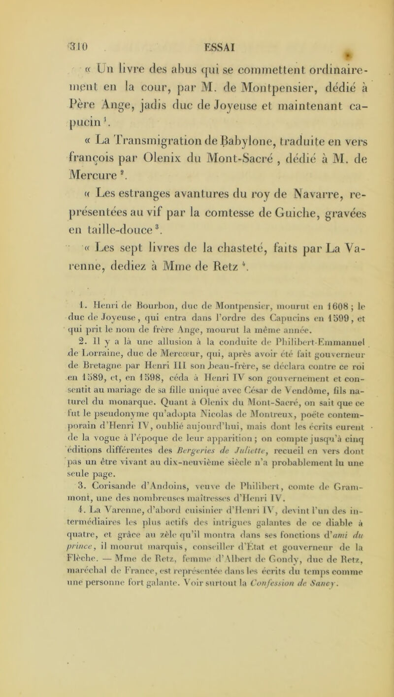 « Un livre des abus qui se commettent ordinaire- ment en la cour, par M. de Montpensier, dédié à Père Ange, jadis duc de Joyeuse et maintenant ca- pucin b « La Transmigration de Babylone, traduite en vers françois par Olenix du Mont-Sacré , dédié à M. de Mercure (( Les estranges avantures du roy de Navaire, re- présentées au vif par la comtesse deGuiche, gravées en taille-douce®. « J^es sept livres de la chasteté, faits par La Va- renne, dediez à Mme de Retz \ 1. Henri de Bourbon, duc de Montj)ensicr, mourut en 1608; le duc de Joyeuse, qui entra dans l’ordre des Capucins en 1599, et (]ui prit le nom de frère Ange, mourut la même année. 2. 11 y a là une allusion à la conduite de Pliilibert-Emmanuol de Lorraine, duc de Mercœur, qui, après avoir été lait gouverneur de Bretagne par Henri 111 son Jieau-frère, se déclara contre ce roi en 1589, et, en 1598, céda à Henri IV son gouvernement et con- sentit au mariage de sa lille unique avec César de \ endônie, fils na- turel du monarque. Quant à Olenix du Mont-Sacré, on sait que ce lut le pseudonyme qu’adopta Nicolas de iVlontreux, poète contem- porain d’Henri IV, oublié aujourd’hui, mais dont les écrits eurent de la vogue à l’époque de leur apparition ; on compte jusqu’à cinq éditions différentes des Bergeries de Juliette, recueil en vers dont pas un être vivant au dix-neuvième siècle n’a probablement lu une seule page. 3. Corisajide d’Andoins, veuve de Philibert, comte de Gram- mont, une des nombreuses maîtresses d ’Henri IV. i. La Varenne, d’abord cuisinier d’Hc'uri IV, devint l’un des in- termédiaires les ])lus actifs des intrigues galantes de ce diable à quatre, et grâce au zèle qu’il montra dans ses fonctions d’«w/ du prince, il mourut marquis, conseiller d’Etat et gouverneur <le la I lèche. — Mme de Retz, femme d’\lbcrt de Gondy, duc de Retz, maréchal de l'cance, est re])résentée dans les écrits du temps comme une personne fort galante. Voir surtout la Confession de Sancy.