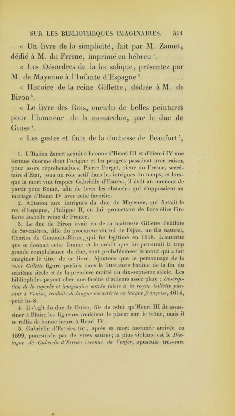 « Un livre de la simplicité, fait par M. Zaïnet, dédié à M. du Fresne, imprimé en hébreu h « Les Désordres de la loi salique, présentez par M. de Mayenne à l’Infante d’Espagne ^ « Histoire de la reine Gillette, dédiée à M. de Biron « Le livre des Rois, enrichi de belles peintures pour l’honneur de la monarchie, par le duc de Guise \ « Les gestes et faits de la duchesse de Beaufort®, 1. L’Italien Zamet acquit à la cour d’Henri U1 et d’Henri IV une fortune énorme dont l’origine et les progrès passaient avec raison pour assez réprélumsibles. Pierre Eorgct, sieur du Fresne, secré- taire d’État, joua un rôle actif dans les intrigues du temps, et lors- que la mort vint frapper Gabrielle d’Estrées, il était au moment de partir pour Rome, afin de lever les obstacles qui s’opposaient au mariage d’Henri IV avec cette favorite. '2. Allusion aux intrigues du duc de Mayenne, qui flattait le roi d’Espagne, Philippe II, en lui promettant de faire élire l’in- fante Isabelle reine de France. 3. Le duc de Biron avait eu de sa maîtresse Gillette Pelillote de Savenières, fille du jiroeureur du roi de Dijon, un fils naturel, Charles de Gontault-Biron, qui fut légitimé en 1618. L’autorité que se donnait cette femme et le crédit que lui procurait la trop grande complaisance du duc, sont probablement le motif qui a fait imaginer le titre de ce livre. Ajoutons que le personnage de la reine Gillette figure parfois dans la littérature badine de la fin du seizième siècle et de la première moitié du dix-septième siècle. Les bibliophiles payent cher une facétie d’ailleurs assez plate : Descrip- tion de la superbe et imaginaire entrée faicte à la roync Gillette pas- sant à Venise, traduite de langue caractérée en langue française, 16 N-, petit in-8. 4. Il s’agit du duc de Guise, fils de celui qu’Henri III fît assas- siner à Blois; les ligueurs voulaient le placer sur le trône, mais il se rallia de bonne heure à Henri IV. 3. Gabrielle d’Estrées fut, après sa mort inopinée arrivée, en 1599, poursuivie ]>ar de vives satires; la plus violente est le Dia- logue de' Gabrielle d’Estrées revenue de l’enfer, opuscule très-rare
