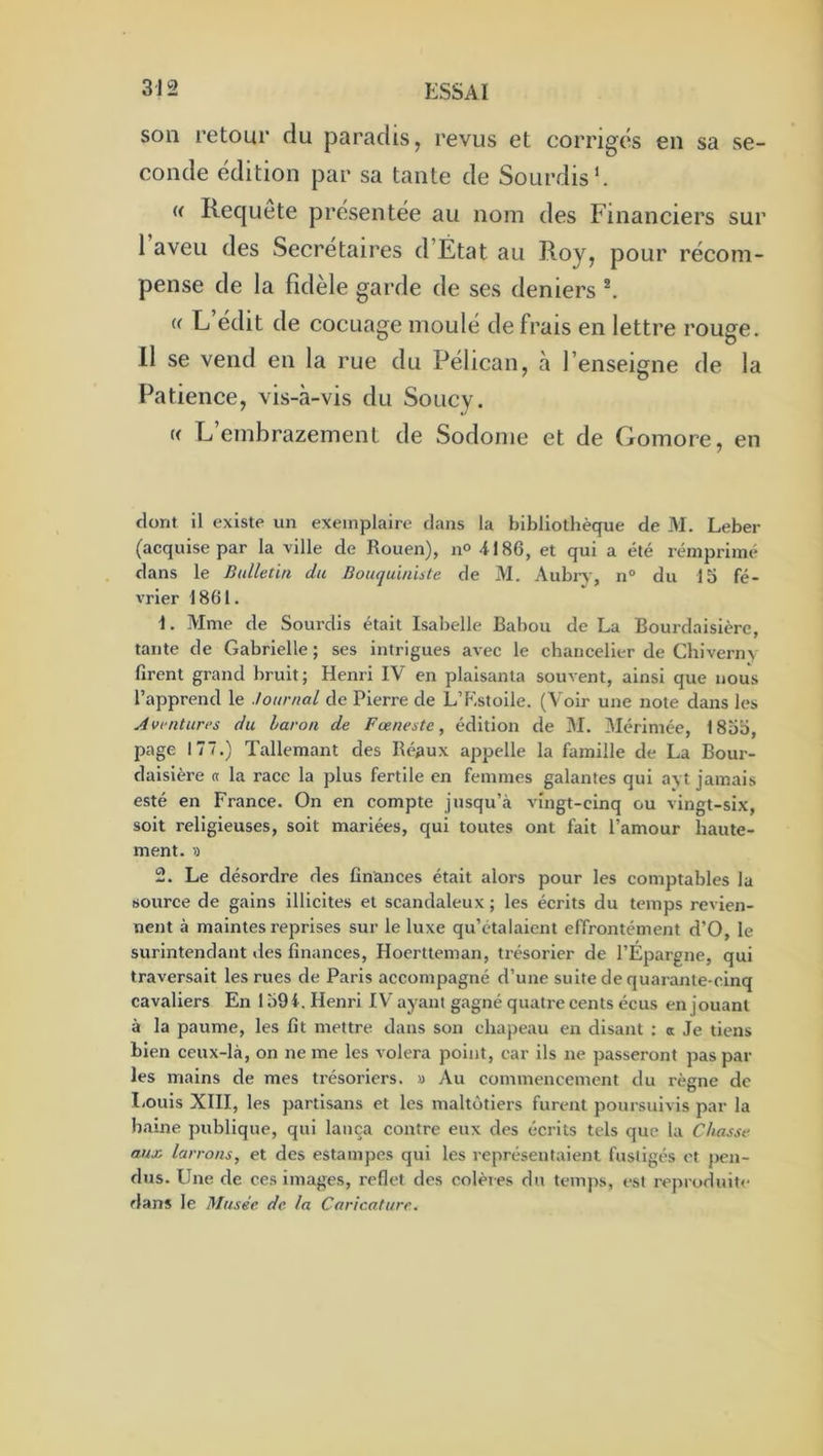 son retour du paradis, revus et corrigés en sa se- conde édition par sa tante de Sourdis’. « Requete présentée au nom des Financiers sur l’aveu des Secrétaires d’État au Roy, pour récom- pense de la fidèle garde de ses deniers « L édit de cocuage moulé de frais en lettre rouge. Il se vend en la rue du Pélican, à l’enseigne de la Patience, vis-à-vis du Soucy. K L’embrazement de Sodome et de Gomore, en dont il existe un exemplaire clans la bibliothèque de M. Leber (acquise par la ville de Rouen), n° 4186, et qui a été reniprimc* dans le Bulletin du Bouquiniste de M. Aubi-y, n® du 15 fé- vrier 1861. 1. Mme de Sourdis était Isabelle Babou de La Bourdaisière, tante de Gabrielle ; ses intrigues avec le chancelier de Chivern> firent grand bruit; Henri IV en plaisanta souvent, ainsi que nous l’apprend le Journal de Pierre de L’Kstoile. (Voir une note dans les Aventures du baron de Fœneste, édition de M. Mérimée, 1855, page 177.) Tallemant des Beaux appelle la famille de La Bour- daisière a la race la plus fertile en femmes galantes qui a\t jamais esté en France. On en compte jusqu’à vingt-cinq ou vingt-six, soit religieuses, soit mariées, qui toutes ont fait l’amour haute- ment. 1) 2. Le désordre des finances était alors pour les comptables la source de gains illicites et scandaleux ; les écrits du temps revien- nent à maintes reprises sur le luxe qu’étalaient effrontément d’O, le surintendant des finances, Hoertteman, trésorier de l’Épargne, qui traversait les rues de Paris accompagné d’une suite de quarante-cinq cavaliers En 1594. Henri IV ayant gagné quatre cents écus en jouant à la paume, les fit mettre dans son chapeau en disant : a Je tiens bien ceux-là, on ne me les volera point, car ils ne passeront pas par les mains de mes trésoriers. » Au commencement du règne de liOuls XIII, les partisans et les maltôtiers furent poursuivis par la haine publique, qui lança contre eux des écrits tels que la Chasse aux. larrons, et des estampes qui les représentaient fustigés et pen- dus. Une de ces images, reflet des colères du temps, est repruduite dans le Musée de la Caricature.