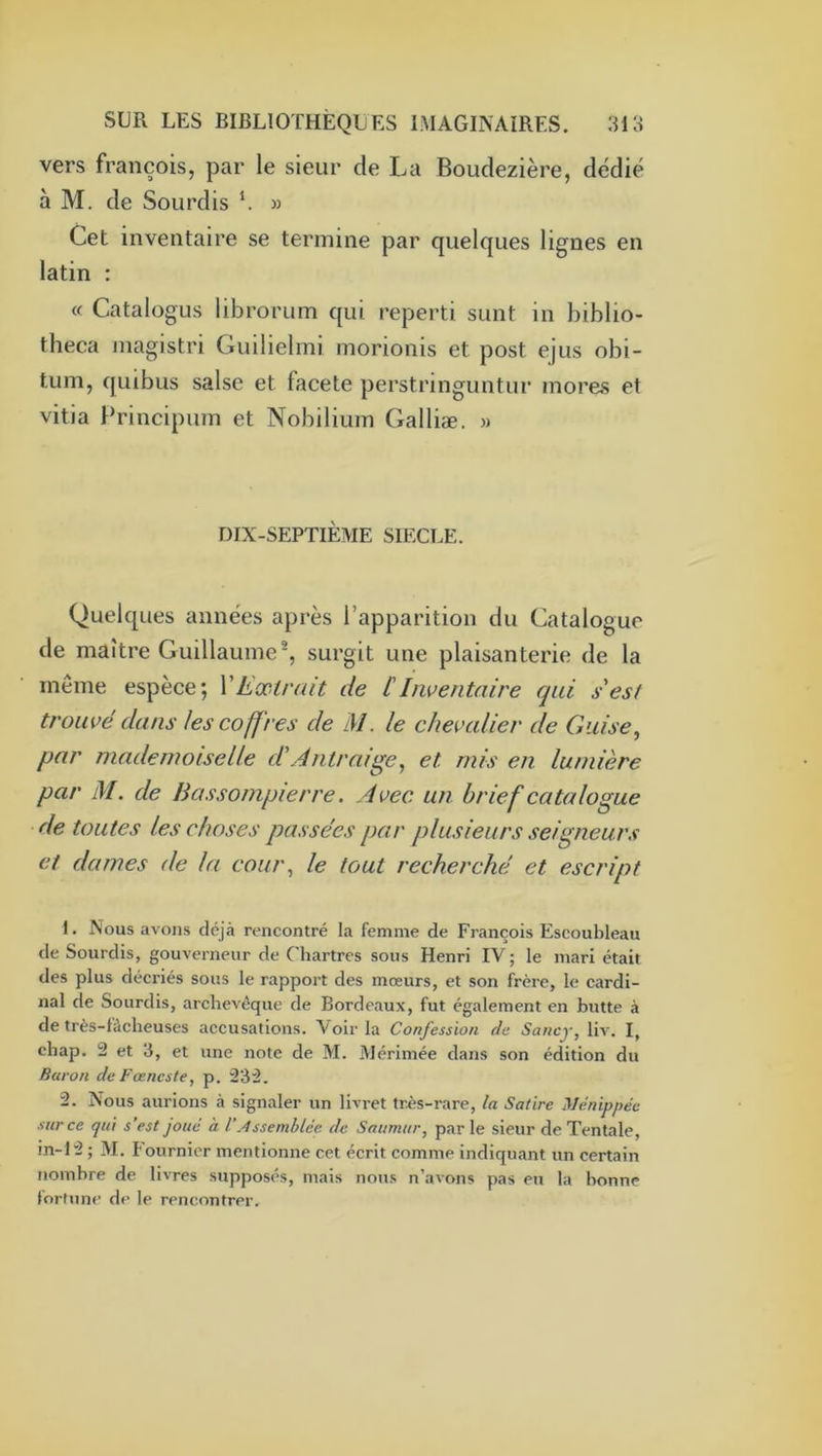 vers françois, par le sieur de La Boudezière, dédié à M. de Sourdis « Cet inventaire se termine par quelques lignes en latin : « Catalogus librorum qui reperti sunt in biblio- theca inagistri Guilielmi morionis et post ejus obi- tum, quibus salse et facete perstringuntur mores et vitia Principum et Nobilium Galliæ. m DIX-SEPTIÈME SIECLE. Quelques années après l’apparition du Catalogue de maître Guillaume®, surgit une plaisanterie de la même espèce; VExtrait de [Inventaire qui s est trouvé dans les coffres de M. le chevalier de Guise^ par mademoiselle d'Àntraige^ et rnis en lumière par M. de Bassompierre. Avec un brief catalogue de toutes les choses passées par plusieurs seigneurs et dames de la coui\ le tout recherché et escript 1. Nous avons déjà rencontré la femme de François Escoubleau de Sourdis, gouverneur de Chartres sous Henri IV ; le mari était des plus décriés sous le rapport des mœurs, et son frère, le cardi- nal de Sourdis, archevêque de Bordeaux, fut également en butte à de très-làcheuses accusations. Voir la Confession de Sancy, liv. I, chap. 2 et 3, et une note de M. Mérimée dans son édition du Baron deFœneste, p. 232. 2. Nous aurions à signaler un livret très-rare, la Satire Ménippéc sur ce qui s’est joué à VAssemblée de Saumur, par le sieur de Tentale, in-12 ; M. Fournier mentionne cet écrit comme indiquant un certain nombre de livres supposés, mais nou.s n’avons pas eu la bonne lorfnn*’ de le rencontrer.